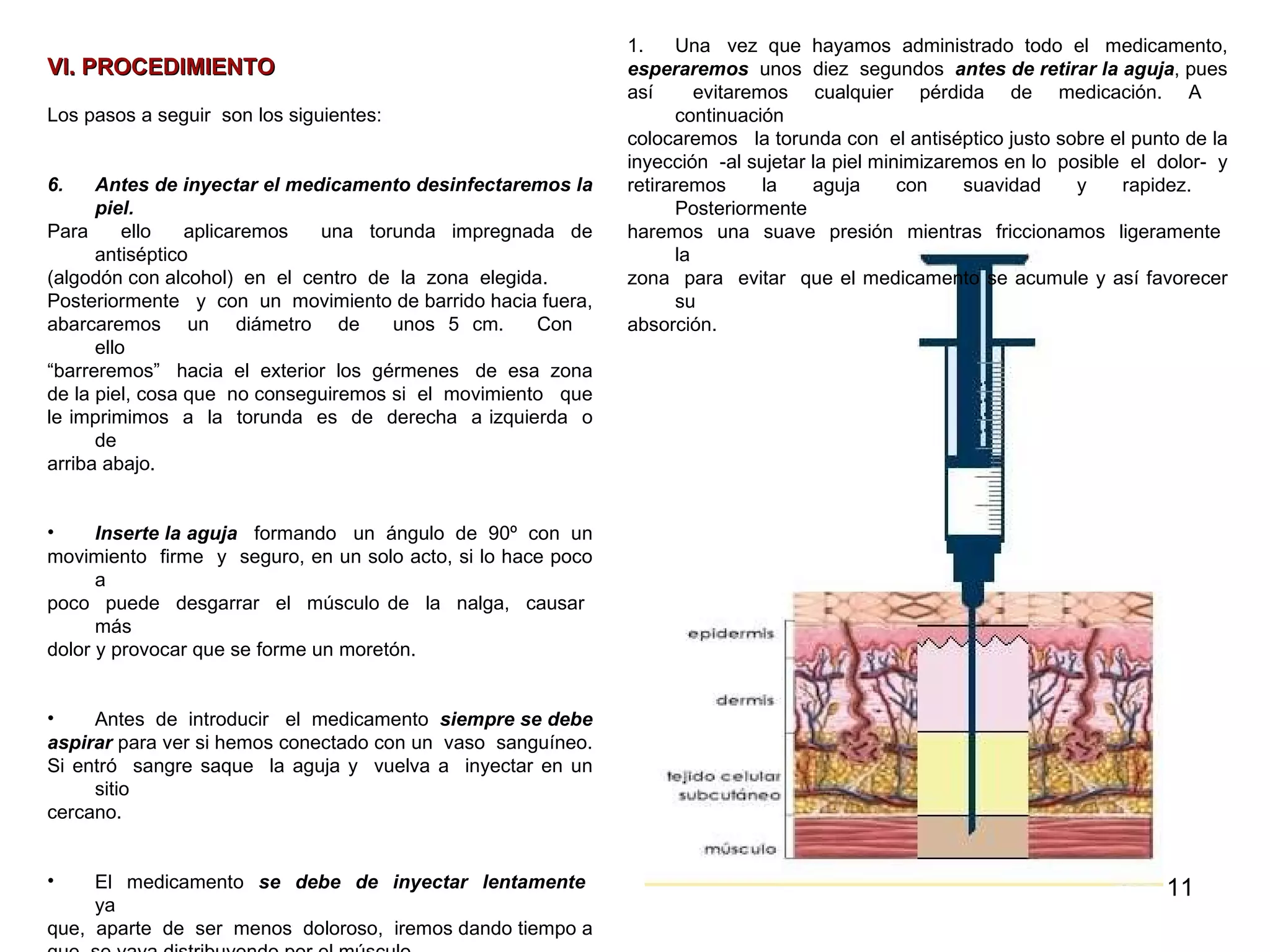 VI. PROCEDIMIENTO   Los pasos a seguir  son los siguientes: Antes de inyectar el medicamento desinfectaremos la piel.  Para  ello  aplicaremos  una torunda impregnada de antiséptico  (algodón con alcohol)  en  el  centro  de  la  zona  elegida. Posteriormente  y  con  un  movimiento de barrido hacia fuera,  abarcaremos  un  diámetro  de  unos  5  cm.  Con  ello  “ barreremos”  hacia  el  exterior  los  gérmenes  de  esa  zona  de la piel, cosa que  no conseguiremos si  el  movimiento  que  le imprimimos  a  la  torunda  es  de  derecha  a izquierda  o de arriba abajo. Inserte la aguja  formando  un  ángulo  de  90º  con  un  movimiento  firme  y  seguro, en un solo acto,  si lo hace poco a  poco  puede  desgarrar  el  músculo de  la  nalga,  causar  más  dolor y provocar que se forme un moretón.  Antes  de  introducir  el  medicamento  siempre se debe  aspirar  para ver si hemos conectado con un  vaso  sanguíneo.  Si entró  sangre saque  la aguja y  vuelva a  inyectar en un sitio  cercano.  El  medicamento  se  debe  de  inyectar  lentamente   ya  que,  aparte  de  ser  menos  doloroso,  iremos dando tiempo a  que  se vaya distribuyendo por el músculo. Como  media  emplearemos  un  minuto  -y  nunca  menos  de  treinta  segundos-  en  introducir  5 ml  de  sustancia.  Una  vez  que  hayamos  administrado  todo  el  medicamento,  esperaremos   unos  diez  segundos  antes de retirar la aguja , pues  así  evitaremos  cualquier  pérdida  de  medicación.  A  continuación  colocaremos  la torunda con  el antiséptico justo sobre el punto de la  inyección  -al sujetar la piel minimizaremos en lo  posible  el  dolor-  y  retiraremos  la  aguja  con  suavidad  y  rapidez.  Posteriormente haremos  una  suave  presión  mientras  friccionamos  ligeramente  la  zona  para  evitar  que el medicamento se acumule y así favorecer su  absorción. Imagen 13. Capas de la piel 
