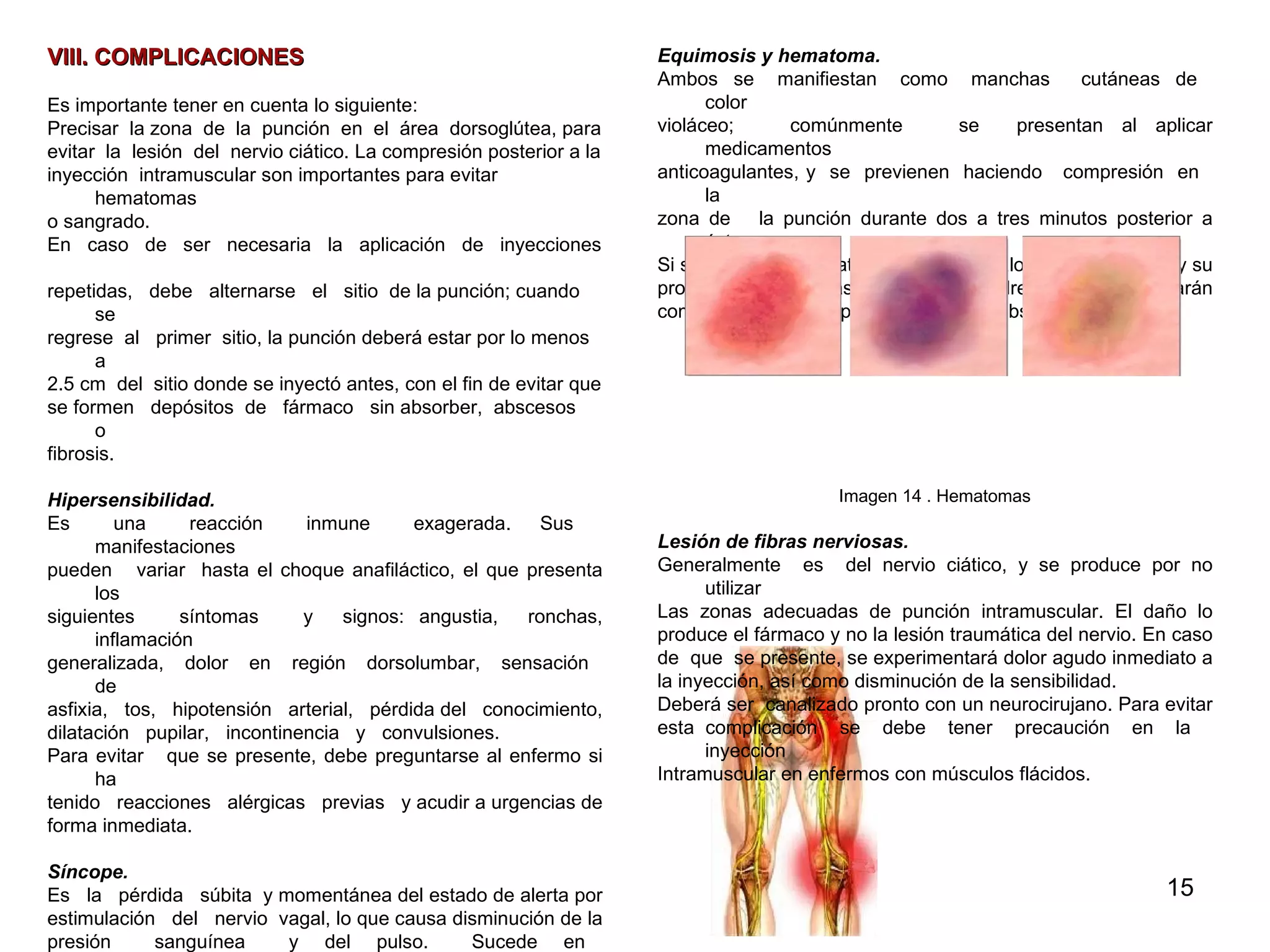 VIII. COMPLICACIONES Es importante tener en cuenta lo siguiente: Precisar  la zona  de  la  punción  en  el  área  dorsoglútea, para  evitar  la  lesión  del  nervio ciático. La compresión posterior a la  inyección  intramuscular son importantes para evitar hematomas  o sangrado. En  caso  de  ser  necesaria  la  aplicación  de  inyecciones  repetidas,  debe  alternarse  el  sitio  de la punción; cuando se  regrese  al  primer  sitio, la punción deberá estar por lo menos a  2.5 cm  del  sitio donde se inyectó antes, con el fin de evitar que se formen  depósitos  de  fármaco  sin absorber,  abscesos  o  fibrosis. Hipersensibilidad.   Es  una  reacción  inmune  exagerada.  Sus  manifestaciones  pueden  variar  hasta el choque anafiláctico, el que presenta los  siguientes  síntomas  y  signos: angustia,  ronchas, inflamación  generalizada,  dolor  en  región  dorsolumbar,  sensación  de  asfixia,  tos,  hipotensión  arterial,  pérdida del  conocimiento,  dilatación  pupilar,  incontinencia  y  convulsiones.  Para evitar  que se presente, debe preguntarse al enfermo si ha  tenido  reacciones  alérgicas  previas  y acudir a urgencias de  forma inmediata.  Síncope.  Es  la  pérdida  súbita  y momentánea del estado de alerta por  estimulación  del  nervio  vagal, lo que causa disminución de la  presión  sanguínea  y  del  pulso.  Sucede  en  enfermos  emocionalmente  inestables  y  se  acompaña  de  ansiedad,  tensión  o  dolor.  Se  recomienda  acostarlo  durante  el  procedimiento  o  bien,  que acuda a un servicio de urgencias.  Sangrado.   En enfermos sin problemas hematológicos  es poco frecuente y  de  mínima  intensidad,  y  por  lo  general  cede mediante la  compresión durante dos a tres minutos.  Equimosis y hematoma.  Ambos  se  manifiestan  como  manchas  cutáneas  de  color  violáceo;  comúnmente  se  presentan al aplicar medicamentos  anticoagulantes, y  se  previenen  haciendo  compresión  en  la  zona de  la punción durante dos a tres minutos posterior a ésta.  Si se presentan hematomas,  deberá  valorarse  su tamaño y su  profundidad,  para  así  decidir  si  se drenará o si se aplicarán  compresas calientes para favorecer su absorción. Imagen 14 . Hematomas Lesión de fibras nerviosas.  Generalmente  es  del nervio ciático, y se produce por no utilizar  Las  zonas  adecuadas  de  punción  intramuscular.  El  daño  lo  produce el fármaco y no la lesión traumática del nervio. En caso  de  que  se presente, se experimentará dolor agudo inmediato a  la inyección, así como disminución de la sensibilidad. Deberá ser  canalizado pronto con un neurocirujano. Para evitar  esta complicación  se  debe  tener  precaución  en  la  inyección  Intramuscular en enfermos con músculos flácidos. Imagen 15. Lesión del nervio  ciático que afecta la pierna 
