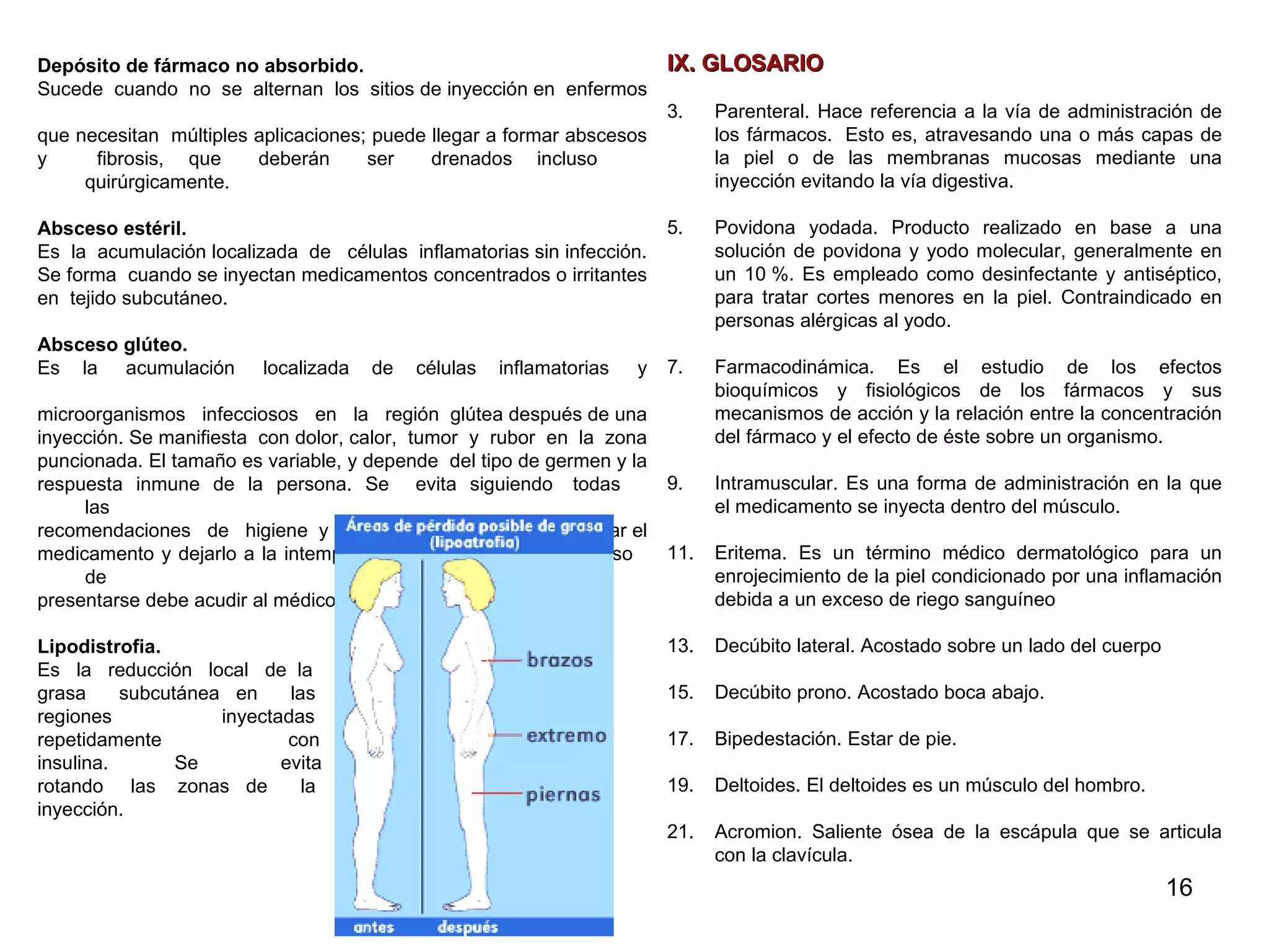 Depósito de fármaco no absorbido.  Sucede  cuando  no  se  alternan  los  sitios de inyección en  enfermos  que necesitan  múltiples aplicaciones; puede llegar a formar abscesos  y  fibrosis,  que  deberán  ser  drenados  incluso  quirúrgicamente. Absceso estéril.  Es  la  acumulación localizada  de  células  inflamatorias sin infección.  Se forma  cuando se inyectan medicamentos concentrados o irritantes  en  tejido subcutáneo. Absceso glúteo.  Es  la  acumulación  localizada  de  células  inflamatorias  y  microorganismos  infecciosos  en  la  región  glútea después de una  inyección. Se manifiesta  con dolor, calor,  tumor  y  rubor  en  la  zona  puncionada. El tamaño es variable, y depende  del tipo de germen y la  respuesta  inmune  de  la  persona.  Se  evita  siguiendo  todas  las  recomendaciones  de  higiene  y  también hay que evitar  preparar el  medicamento y dejarlo a la intemperie por largo  tiempo.  En  caso  de  presentarse debe acudir al médico para su tratamiento. Lipodistrofia.  Es  la  reducción  local  de  la  grasa  subcutánea  en  las  regiones  inyectadas  repetidamente  con  insulina.  Se  evita  rotando  las  zonas  de  la  inyección. Imagen 16. Lipodistrofia en sitios de aplicación  IX. GLOSARIO Parenteral.  Hace referencia a la vía de administración de los fármacos.  Esto es, atravesando una o más capas de la piel o de las membranas mucosas mediante una inyección evitando la vía digestiva.  Povidona yodada.  Producto realizado en base a una solución de povidona y yodo molecular, generalmente en un 10 %. Es empleado como desinfectante y antiséptico, para tratar cortes menores en la piel. Contraindicado en personas alérgicas al yodo.  Farmacodinámica. Es el estudio de los efectos bioquímicos y fisiológicos de los fármacos y sus mecanismos de acción y la relación entre la concentración del fármaco y el efecto de éste sobre un organismo. Intramuscular. Es una forma de administración en la que el medicamento se inyecta dentro del músculo. Eritema.  Es un término médico dermatológico para un enrojecimiento de la piel condicionado por una inflamación debida a un exceso de riego sanguíneo  Decúbito lateral.  Acostado sobre un lado del cuerpo  Decúbito prono. Acostado boca abajo. Bipedestación. Estar de pie.  Deltoides.  El deltoides es un músculo del hombro.  Acromion.  Saliente ósea de la escápula que se articula con la clavícula. 