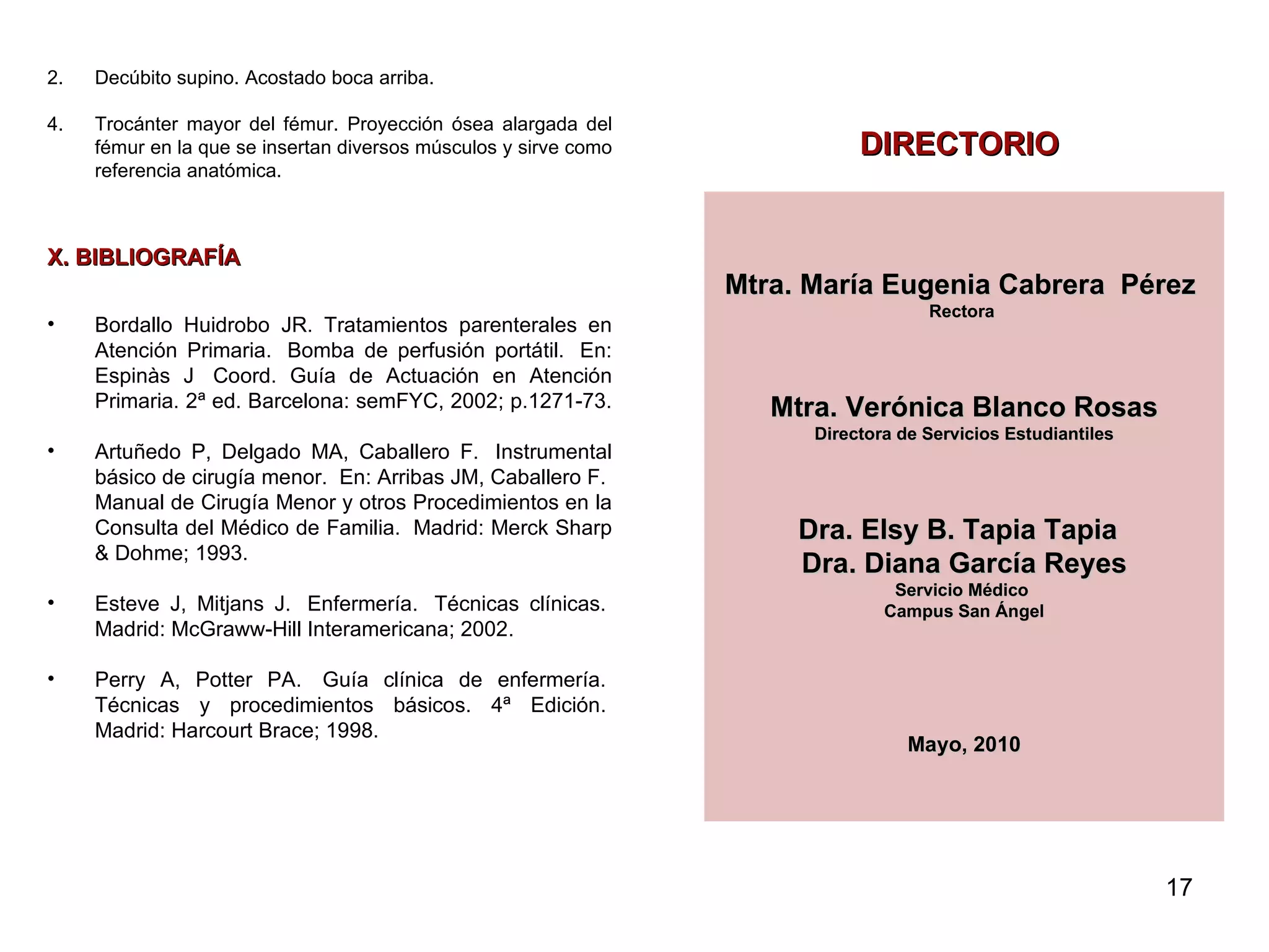 Decúbito supino. Acostado boca arriba.  Trocánter mayor del fémur.  Proyección ósea alargada del fémur en la que se insertan diversos músculos y sirve como referencia anatómica.  X. BIBLIOGRAFÍA Bordallo Huidrobo JR. Tratamientos parenterales en Atención Primaria.  Bomba de perfusión portátil.  En: Espinàs J  Coord. Guía de Actuación en Atención Primaria. 2ª ed. Barcelona: semFYC, 2002; p.1271-73.  Artuñedo P, Delgado MA, Caballero F.  Instrumental básico de cirugía menor.  En: Arribas JM, Caballero F.  Manual de Cirugía Menor y otros Procedimientos en la Consulta del Médico de Familia.  Madrid: Merck Sharp & Dohme; 1993.  Esteve J, Mitjans J.  Enfermería.  Técnicas clínicas.  Madrid: McGraww-Hill Interamericana; 2002.  Perry A, Potter PA.  Guía clínica de enfermería.  Técnicas y procedimientos básicos. 4ª Edición.  Madrid: Harcourt Brace; 1998.  DIRECTORIO Mtra. María Eugenia Cabrera  Pérez  Rectora    Mtra. Verónica Blanco Rosas Directora de Servicios Estudiantiles   Dra. Elsy B. Tapia Tapia    Dra. Diana García Reyes Servicio Médico  Campus San Ángel Mayo, 2010   