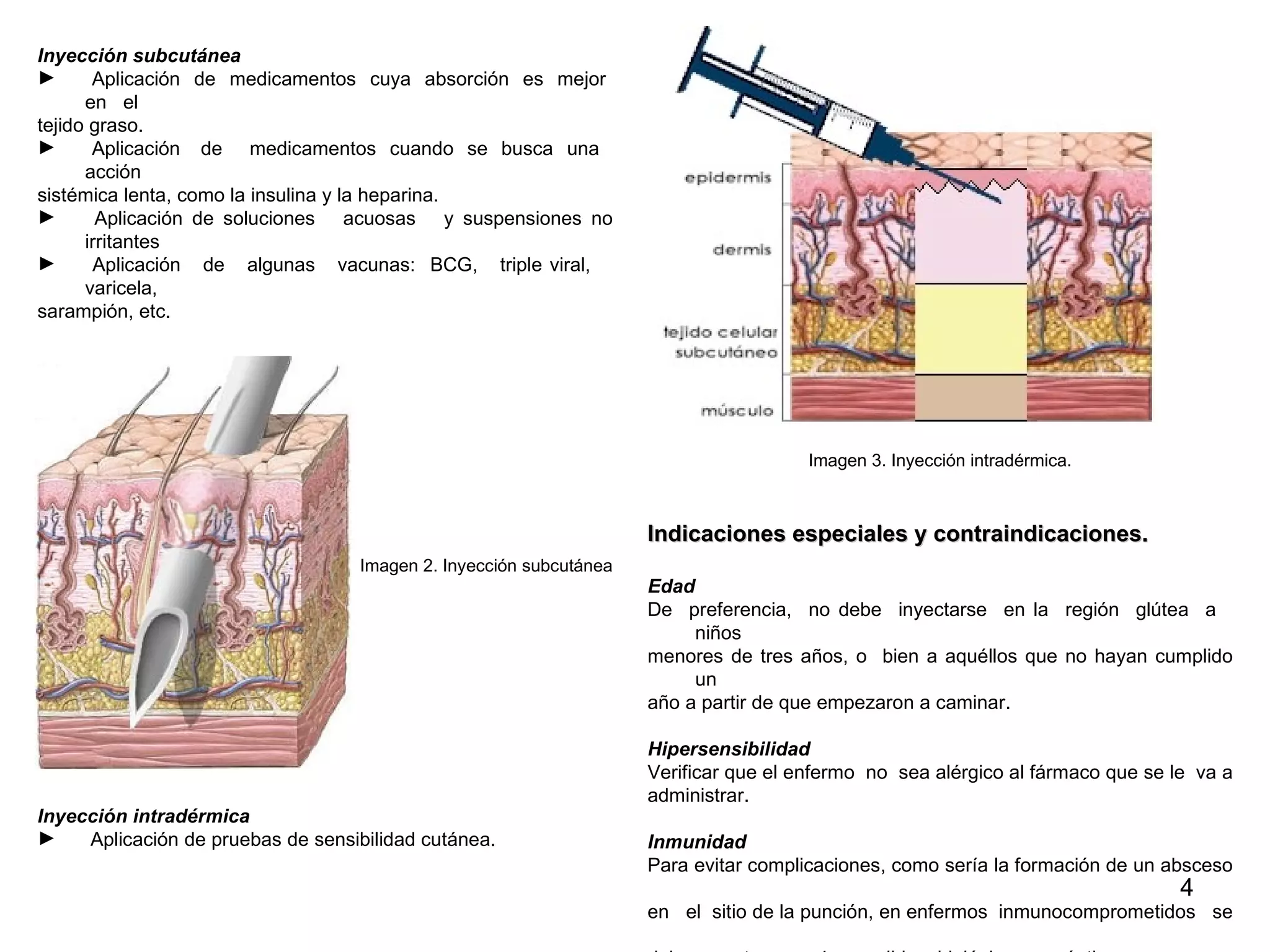 Inyección subcutánea Aplicación  de  medicamentos  cuya  absorción  es  mejor  en  el  tejido graso. Aplicación  de  medicamentos  cuando  se  busca  una  acción  sistémica lenta, como la insulina y la heparina. Aplicación de soluciones  acuosas  y suspensiones no irritantes Aplicación  de  algunas  vacunas:  BCG,  triple viral,  varicela,  sarampión, etc. Imagen 2. Inyección subcutánea Inyección intradérmica Aplicación de pruebas de sensibilidad cutánea. Imagen 3. Inyección intradérmica. Indicaciones especiales y contraindicaciones. Edad De  preferencia,  no debe  inyectarse  en la  región  glútea  a  niños  menores de tres años, o  bien a aquéllos que no hayan cumplido un  año a partir de que empezaron a caminar.  Hipersensibilidad  Verificar que el enfermo  no  sea alérgico al fármaco que se le  va a  administrar. Inmunidad Para evitar complicaciones, como sería la formación de un absceso  en  el  sitio de la punción, en enfermos  inmunocomprometidos  se  deben  extremar  las medidas  higiénicas y asépticas. 