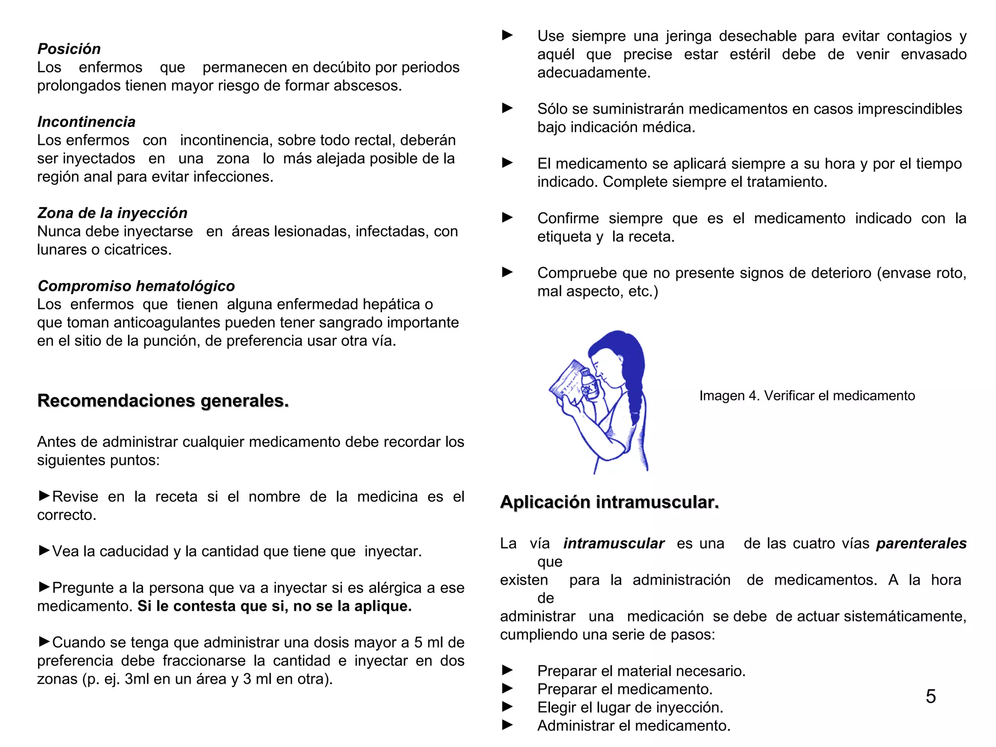 Posición Los  enfermos  que  permanecen en decúbito por periodos  prolongados tienen mayor riesgo de formar abscesos. Incontinencia   Los enfermos  con  incontinencia, sobre todo rectal, deberán ser inyectados  en  una  zona  lo  más alejada posible de la  región anal para evitar infecciones.  Zona de la inyección   Nunca debe inyectarse  en  áreas lesionadas, infectadas, con  lunares o cicatrices. Compromiso hematológico Los  enfermos  que  tienen  alguna enfermedad hepática o  que toman anticoagulantes pueden tener sangrado importante  en el sitio de la punción, de preferencia usar otra vía.  Recomendaciones generales. Antes de administrar cualquier medicamento debe recordar los  siguientes puntos: Revise en la receta si el nombre de la medicina es el correcto.  Vea la caducidad y la cantidad que tiene que  inyectar.  Pregunte a la persona que va a inyectar si es alérgica a ese medicamento.  Si le contesta que si, no se la aplique.  Cuando se tenga que administrar una dosis mayor a 5 ml de preferencia debe fraccionarse la cantidad e inyectar en dos zonas (p. ej. 3ml en un área y 3 ml en otra). Use siempre una jeringa desechable para evitar contagios y aquél que precise estar estéril debe de venir envasado adecuadamente.  Sólo se suministrarán medicamentos en casos imprescindibles  bajo indicación médica.  El medicamento se aplicará siempre a su hora y por el tiempo  indicado. Complete siempre el tratamiento.  Confirme siempre que es el medicamento indicado con la etiqueta y  la receta.  Compruebe que no presente signos de deterioro (envase roto, mal aspecto, etc.)   Imagen 4. Verificar el medicamento Aplicación intramuscular. La  vía  intramuscular  es una  de las cuatro vías  parenterales  que  existen  para  la  administración  de  medicamentos.  A  la  hora  de  administrar  una  medicación  se debe  de actuar sistemáticamente,  cumpliendo una serie de pasos: Preparar el material necesario. Preparar el medicamento. Elegir el lugar de inyección. Administrar el medicamento. 