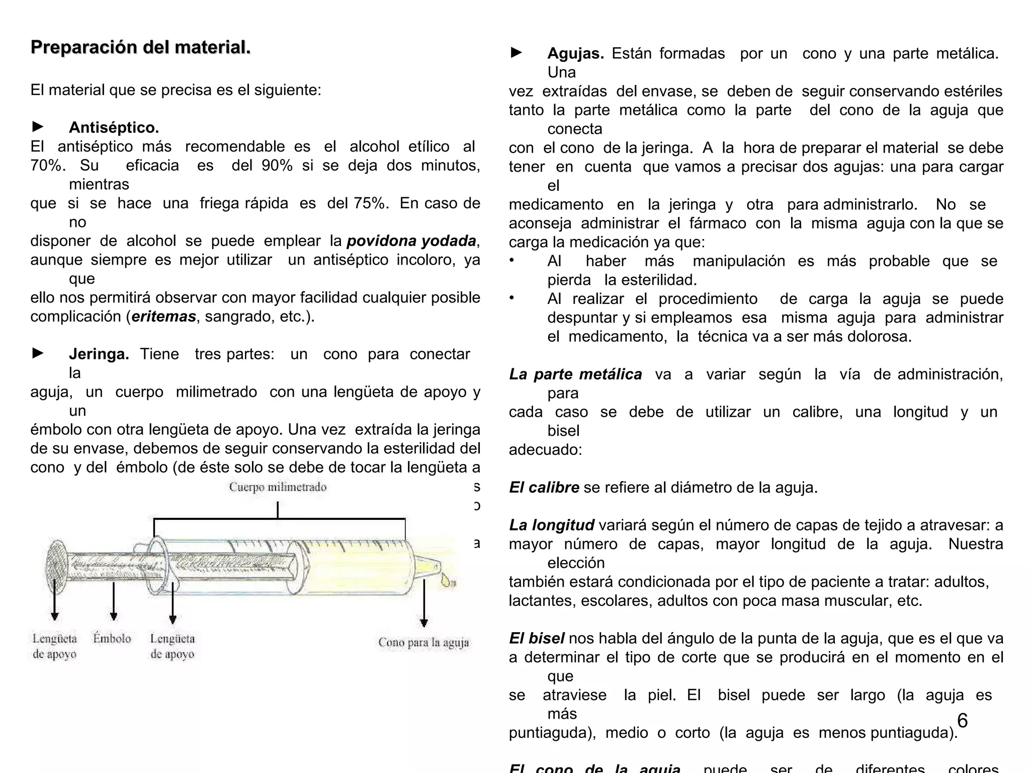 Preparación del material. El material que se precisa es el siguiente:  Antiséptico. El  antiséptico  más  recomendable  es  el  alcohol  etílico  al  70%.  Su  eficacia  es  del 90% si se deja dos minutos, mientras  que  si  se  hace  una  friega rápida  es  del 75%.  En caso de no  disponer  de  alcohol  se  puede  emplear  la  povidona yodada ,  aunque siempre es mejor utilizar  un antiséptico incoloro, ya que  ello nos permitirá observar con mayor facilidad cualquier posible  complicación ( eritemas , sangrado, etc.). Jeringa.   Tiene  tres partes:  un  cono  para  conectar  la  aguja,  un  cuerpo  milimetrado  con una lengüeta de apoyo y un  émbolo con otra lengüeta de apoyo. Una vez  extraída la jeringa  de su envase, debemos de seguir conservando la esterilidad del  cono  y del  émbolo (de éste solo se debe de tocar la lengüeta a  la  hora  de  manipularlo).   Existen  jeringas  de  diferentes  capacidades:  1, 2, 5, 10, 20 y 50 ml respectivamente, siendo la  cantidad  de  fármaco  que  administremos  la  que determina su  capacidad.   Imagen 5. Componentes de una jeringa Agujas.  Están formadas  por un  cono y una parte metálica.  Una  vez  extraídas  del envase, se  deben de  seguir conservando estériles tanto la parte metálica como la parte  del cono de la aguja que conecta  con  el cono  de la jeringa.  A  la  hora de preparar el material  se debe  tener  en  cuenta  que vamos a precisar dos agujas: una para cargar el  medicamento  en  la  jeringa  y  otra  para administrarlo.   No  se  aconseja  administrar  el  fármaco  con  la  misma  aguja con la que se  carga la medicación ya que: Al  haber  más  manipulación  es  más  probable  que  se  pierda  la esterilidad. Al realizar el procedimiento  de carga la aguja se puede despuntar y si empleamos  esa  misma  aguja  para  administrar el  medicamento,  la  técnica va a ser más dolorosa. La parte metálica   va  a  variar  según  la  vía  de administración, para  cada  caso  se  debe  de  utilizar  un  calibre,  una  longitud  y  un  bisel  adecuado: El calibre  se refiere al diámetro de la aguja. La longitud  variará según el número de capas de tejido a atravesar: a  mayor número de capas, mayor longitud de la aguja.  Nuestra elección  también estará condicionada por el tipo de paciente a tratar: adultos,  lactantes, escolares, adultos con poca masa muscular, etc.  El bisel  nos habla del ángulo de la punta de la aguja, que es el que va  a determinar el tipo de corte que se producirá en el momento en el que  se  atraviese  la  piel.  El  bisel  puede  ser  largo  (la  aguja  es  más  puntiaguda),  medio  o  corto  (la  aguja  es  menos puntiaguda). El cono de la aguja   puede  ser  de  diferentes  colores, determinados  por  la  marca,  aunque  existe  cierta uniformidad  entre las diferentes  marcas  (el cono  de la aguja  intravenosa  suele  ser amarillo, el  de la  intramuscular  de adultos  suele  ser  verde, el  de  la  intramuscular de  niños azul, etc.). 