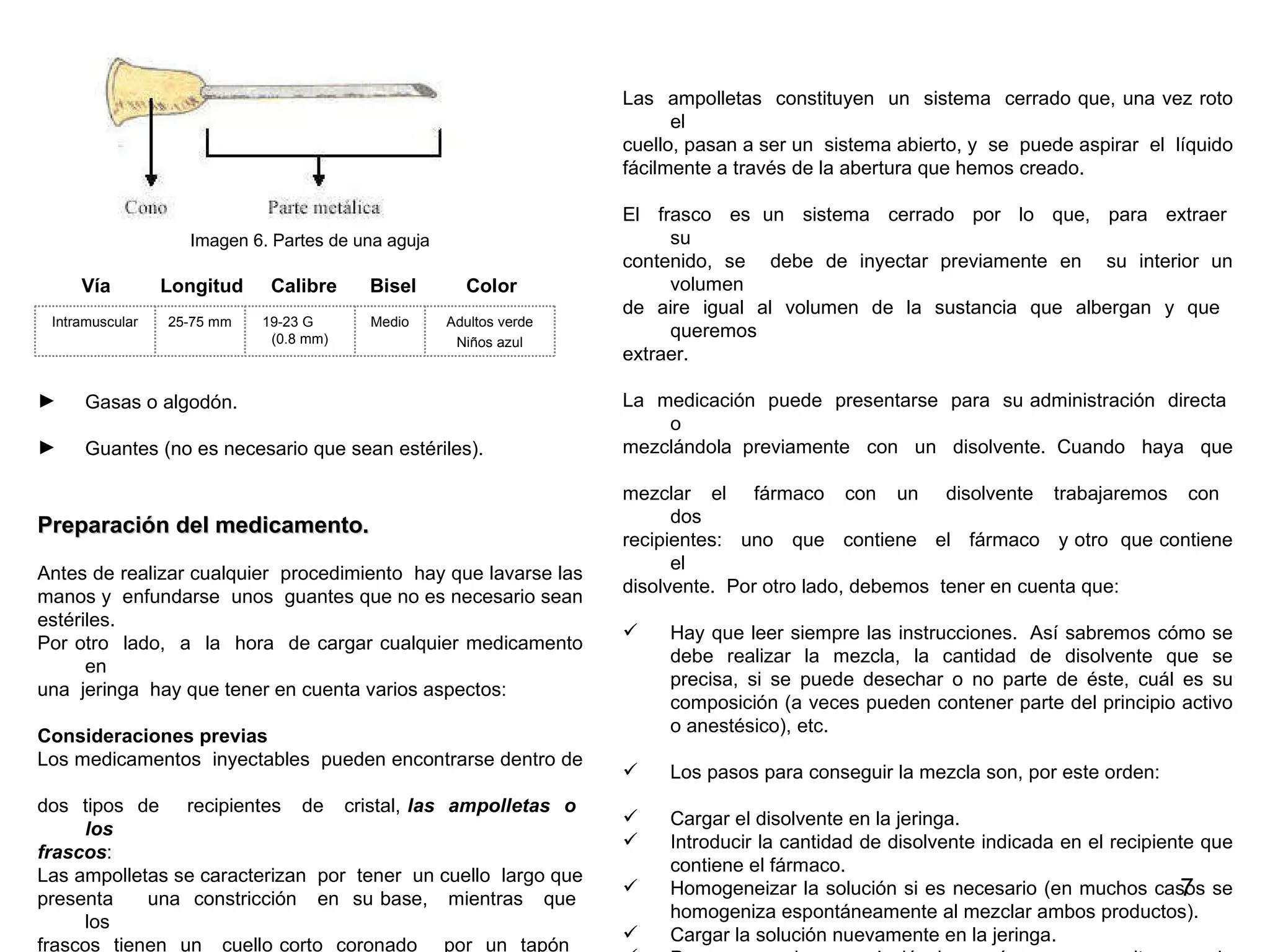 Imagen 6. Partes de una aguja Vía  Longitud  Calibre  Bisel  Color Gasas o algodón. Guantes (no es necesario que sean estériles). Preparación del medicamento.  Antes de realizar cualquier  procedimiento  hay que lavarse las  manos y  enfundarse  unos  guantes que no es necesario sean  estériles.   Por otro  lado,  a  la  hora  de cargar cualquier medicamento en  una  jeringa  hay que tener en cuenta varios aspectos: Consideraciones previas Los medicamentos  inyectables  pueden encontrarse dentro de  dos  tipos  de  recipientes  de  cristal,  las  ampolletas  o  los  frascos : Las ampolletas se caracterizan  por  tener  un cuello  largo que  presenta  una  constricción  en  su base,  mientras  que  los  frascos  tienen  un  cuello corto  coronado  por  un  tapón  de  plástico  duro  que  está  forrado externamente por un metal.  Las  ampolletas  constituyen  un  sistema  cerrado que, una vez roto el  cuello, pasan a ser un  sistema abierto, y  se  puede aspirar  el  líquido  fácilmente a través de la abertura que hemos creado.  El  frasco  es  un  sistema  cerrado  por  lo  que,  para  extraer  su  contenido, se  debe de inyectar previamente en  su interior un volumen  de aire igual al volumen de la sustancia que albergan y que  queremos  extraer.  La  medicación  puede  presentarse  para  su administración  directa  o  mezclándola  previamente  con  un  disolvente.  Cuando  haya  que  mezclar  el  fármaco  con  un  disolvente  trabajaremos  con  dos  recipientes:  uno  que  contiene  el  fármaco  y otro  que contiene el  disolvente.  Por otro lado, debemos  tener en cuenta que: Hay que leer siempre las instrucciones.  Así sabremos cómo se debe realizar la mezcla, la cantidad de disolvente que se precisa, si se puede desechar o no parte de éste, cuál es su composición (a veces pueden contener parte del principio activo o anestésico), etc. Los pasos para conseguir la mezcla son, por este orden:  Cargar el disolvente en la jeringa.   Introducir la cantidad de disolvente indicada en el recipiente que contiene el fármaco.   Homogeneizar la solución si es necesario (en muchos casos se homogeniza espontáneamente al mezclar ambos productos).   Cargar la solución nuevamente en la jeringa. Para conseguir una solución homogénea nunca agitaremos la mezcla pues además de formarse espuma, se pueden producir cambios que modifiquen su  farmacodinámica.   Lo que se debe hacer es rotar el recipiente (normalmente es un frasco) entre las palmas de las manos hasta homogeneizarla. Adultos verde Niños azul Medio 19-23 G  (0.8 mm) 25-75 mm  Intramuscular 