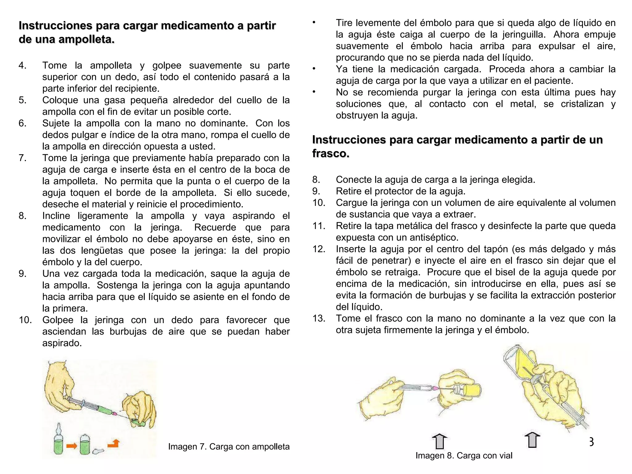 Instrucciones para cargar medicamento a partir  de una ampolleta. Tome la ampolleta y golpee suavemente su parte superior con un dedo, así todo el contenido pasará a la parte inferior del recipiente.  Coloque una gasa pequeña alrededor del cuello de la ampolla con el fin de evitar un posible corte. Sujete la ampolla con la mano no dominante.  Con los dedos pulgar e índice de la otra mano, rompa el cuello de la ampolla en dirección opuesta a usted.  Tome la jeringa que previamente había preparado con la aguja de carga e inserte ésta en el centro de la boca de la ampolleta.  No permita que la punta o el cuerpo de la aguja toquen el borde de la ampolleta.  Si ello sucede, deseche el material y reinicie el procedimiento.  Incline ligeramente la ampolla y vaya aspirando el medicamento con la jeringa.  Recuerde que para movilizar el émbolo no debe apoyarse en éste, sino en las dos lengüetas que posee la jeringa: la del propio émbolo y la del cuerpo.  Una vez cargada toda la medicación, saque la aguja de la ampolla.  Sostenga la jeringa con la aguja apuntando hacia arriba para que el líquido se asiente en el fondo de la primera.   Golpee la jeringa con un dedo para favorecer que asciendan las burbujas de aire que se puedan haber aspirado.  Imagen 7. Carga con ampolleta Tire levemente del émbolo para que si queda algo de líquido en la aguja éste caiga al cuerpo de la jeringuilla.  Ahora empuje suavemente el émbolo hacia arriba para expulsar el aire, procurando que no se pierda nada del líquido.   Ya tiene la medicación cargada.  Proceda ahora a cambiar la aguja de carga por la que vaya a utilizar en el paciente.   No se recomienda purgar la jeringa con esta última pues hay soluciones que, al contacto con el metal, se cristalizan y obstruyen la aguja.  Instrucciones para cargar medicamento a partir de un  frasco. Conecte la aguja de carga a la jeringa elegida.  Retire el protector de la aguja.  Cargue la jeringa con un volumen de aire equivalente al volumen de sustancia que vaya a extraer.  Retire la tapa metálica del frasco y desinfecte la parte que queda expuesta con un antiséptico.  Inserte la aguja por el centro del tapón (es más delgado y más fácil de penetrar) e inyecte el aire en el frasco sin dejar que el émbolo se retraiga.  Procure que el bisel de la aguja quede por encima de la medicación, sin introducirse en ella, pues así se evita la formación de burbujas y se facilita la extracción posterior del líquido.  Tome el frasco con la mano no dominante a la vez que con la otra sujeta firmemente la jeringa y el émbolo.  Imagen 8. Carga con vial 