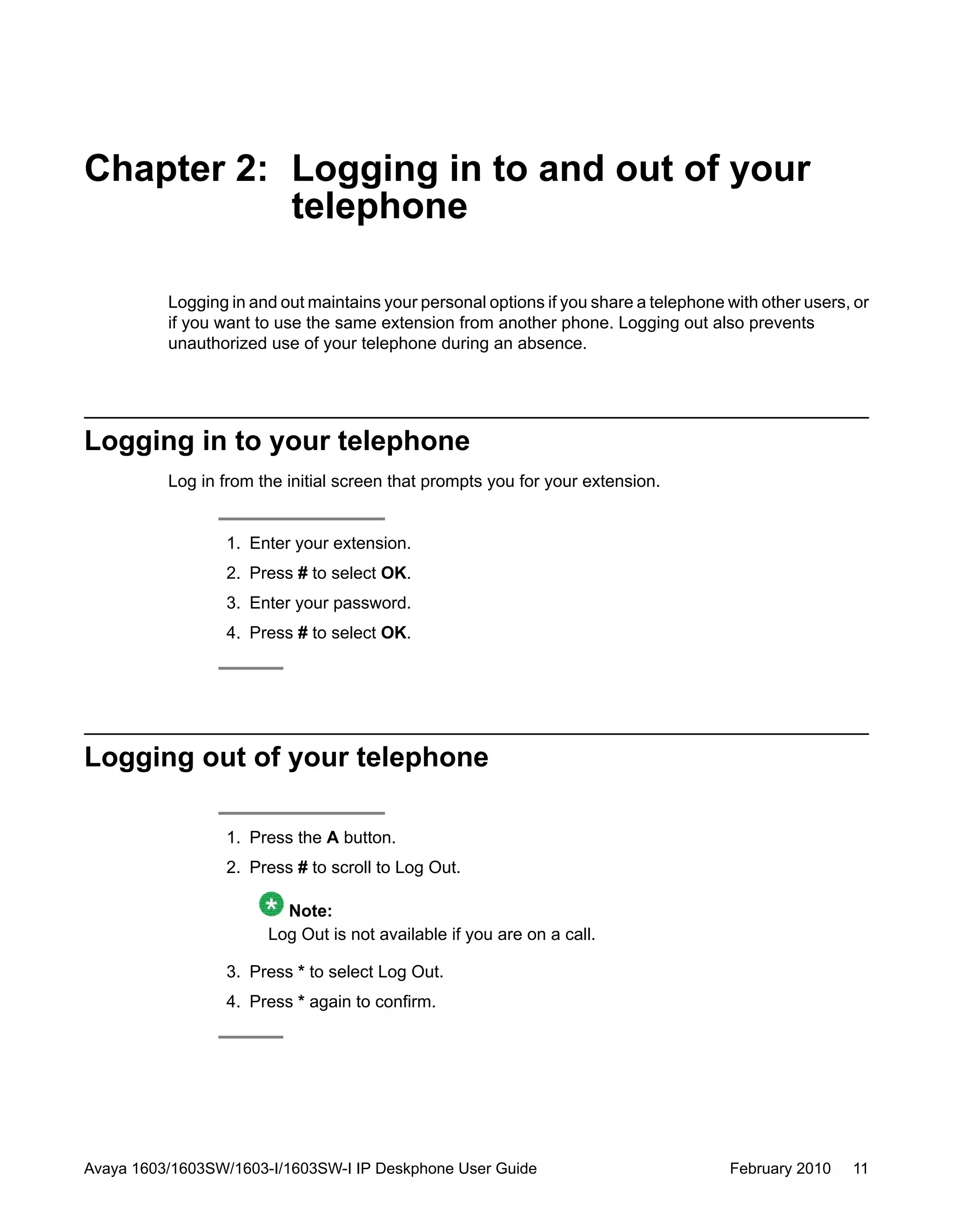 Chapter 2: Logging in to and out of your
telephone
Logging in and out maintains your personal options if you share a telephone with other users, or
if you want to use the same extension from another phone. Logging out also prevents
unauthorized use of your telephone during an absence.
Logging in to your telephone
Log in from the initial screen that prompts you for your extension.
1. Enter your extension.
2. Press # to select OK.
3. Enter your password.
4. Press # to select OK.
Logging out of your telephone
1. Press the A button.
2. Press # to scroll to Log Out.
Note:
Log Out is not available if you are on a call.
3. Press * to select Log Out.
4. Press * again to confirm.
Avaya 1603/1603SW/1603-I/1603SW-I IP Deskphone User Guide February 2010 11
 
