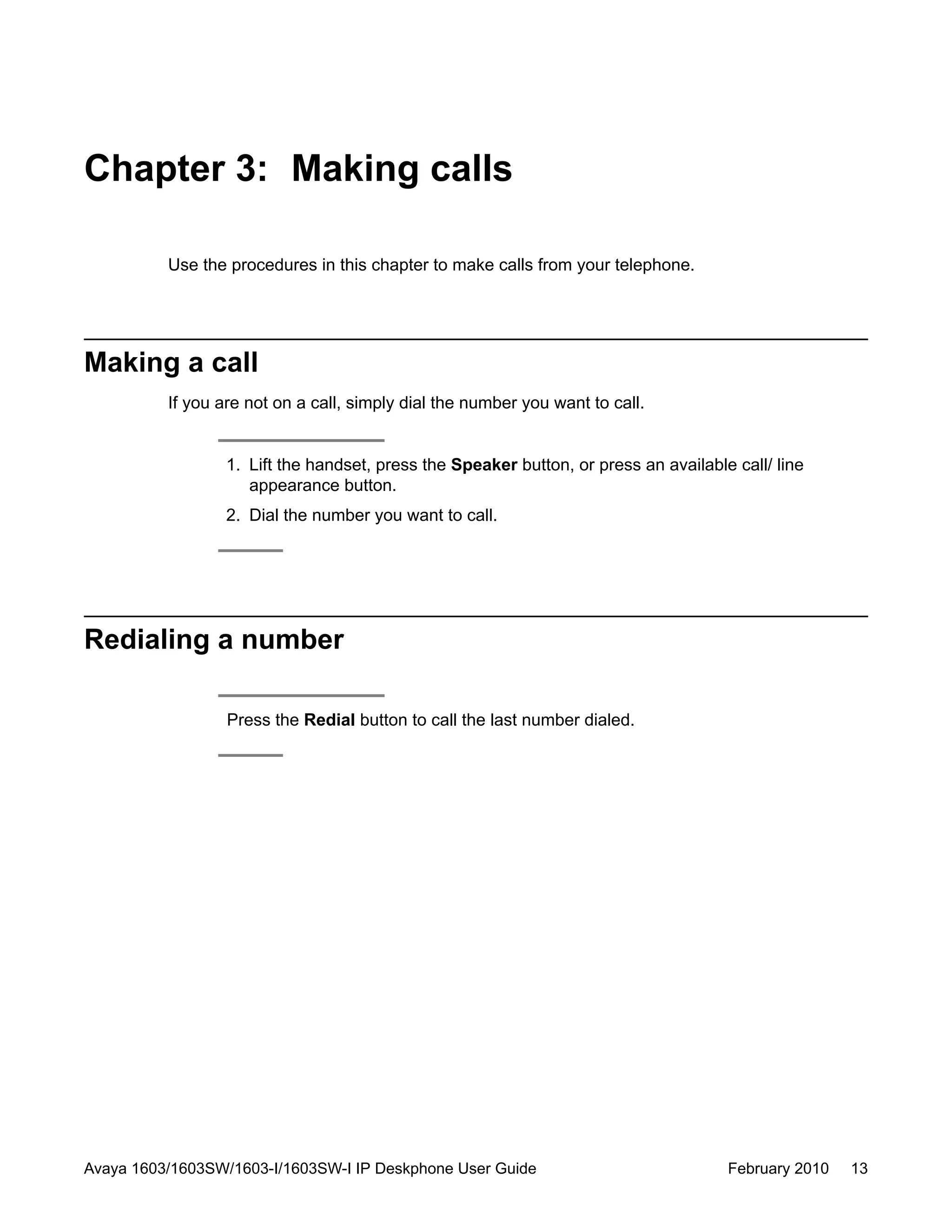 Chapter 3: Making calls
Use the procedures in this chapter to make calls from your telephone.
Making a call
If you are not on a call, simply dial the number you want to call.
1. Lift the handset, press the Speaker button, or press an available call/ line
appearance button.
2. Dial the number you want to call.
Redialing a number
Press the Redial button to call the last number dialed.
Avaya 1603/1603SW/1603-I/1603SW-I IP Deskphone User Guide February 2010 13
 