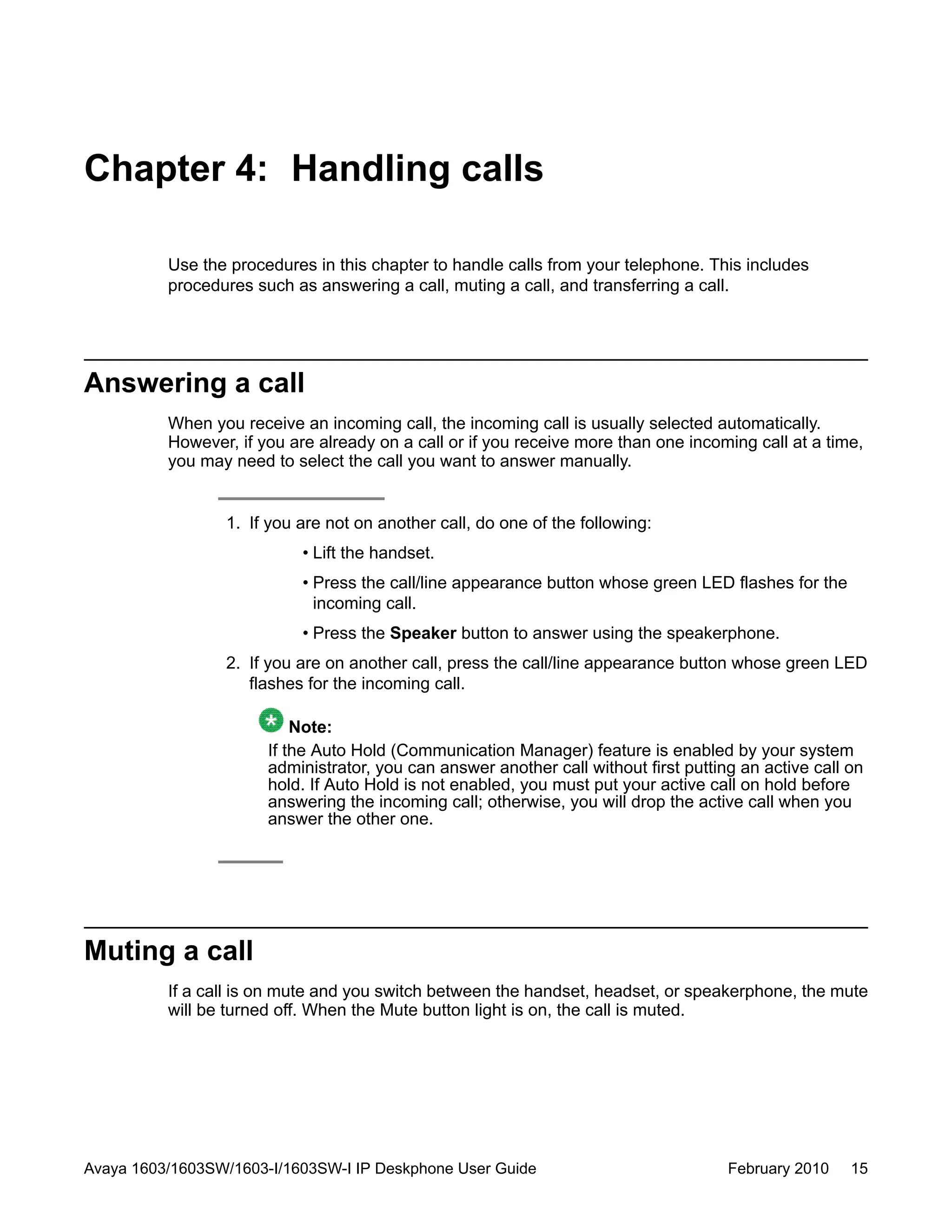 Chapter 4: Handling calls
Use the procedures in this chapter to handle calls from your telephone. This includes
procedures such as answering a call, muting a call, and transferring a call.
Answering a call
When you receive an incoming call, the incoming call is usually selected automatically.
However, if you are already on a call or if you receive more than one incoming call at a time,
you may need to select the call you want to answer manually.
1. If you are not on another call, do one of the following:
• Lift the handset.
• Press the call/line appearance button whose green LED flashes for the
incoming call.
• Press the Speaker button to answer using the speakerphone.
2. If you are on another call, press the call/line appearance button whose green LED
flashes for the incoming call.
Note:
If the Auto Hold (Communication Manager) feature is enabled by your system
administrator, you can answer another call without first putting an active call on
hold. If Auto Hold is not enabled, you must put your active call on hold before
answering the incoming call; otherwise, you will drop the active call when you
answer the other one.
Muting a call
If a call is on mute and you switch between the handset, headset, or speakerphone, the mute
will be turned off. When the Mute button light is on, the call is muted.
Avaya 1603/1603SW/1603-I/1603SW-I IP Deskphone User Guide February 2010 15
 