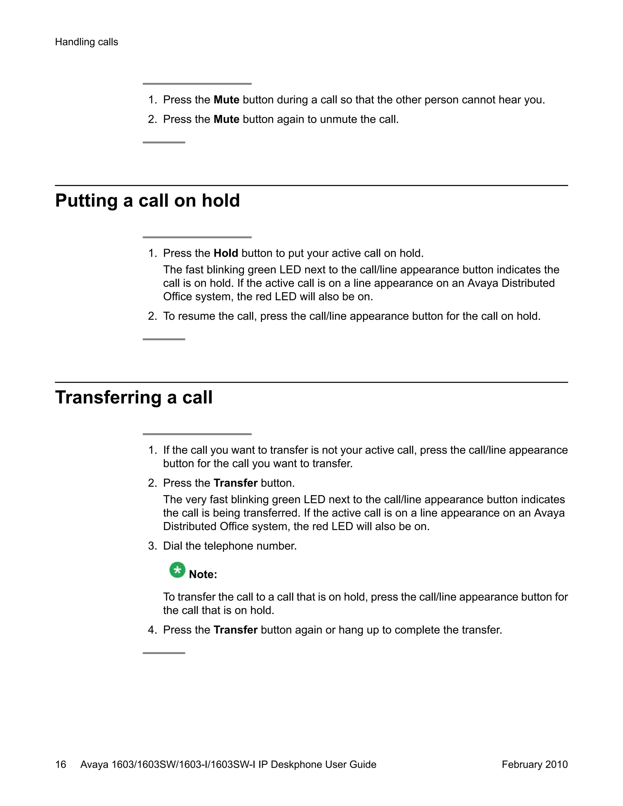 1. Press the Mute button during a call so that the other person cannot hear you.
2. Press the Mute button again to unmute the call.
Putting a call on hold
1. Press the Hold button to put your active call on hold.
The fast blinking green LED next to the call/line appearance button indicates the
call is on hold. If the active call is on a line appearance on an Avaya Distributed
Office system, the red LED will also be on.
2. To resume the call, press the call/line appearance button for the call on hold.
Transferring a call
1. If the call you want to transfer is not your active call, press the call/line appearance
button for the call you want to transfer.
2. Press the Transfer button.
The very fast blinking green LED next to the call/line appearance button indicates
the call is being transferred. If the active call is on a line appearance on an Avaya
Distributed Office system, the red LED will also be on.
3. Dial the telephone number.
Note:
To transfer the call to a call that is on hold, press the call/line appearance button for
the call that is on hold.
4. Press the Transfer button again or hang up to complete the transfer.
Handling calls
16 Avaya 1603/1603SW/1603-I/1603SW-I IP Deskphone User Guide February 2010
 