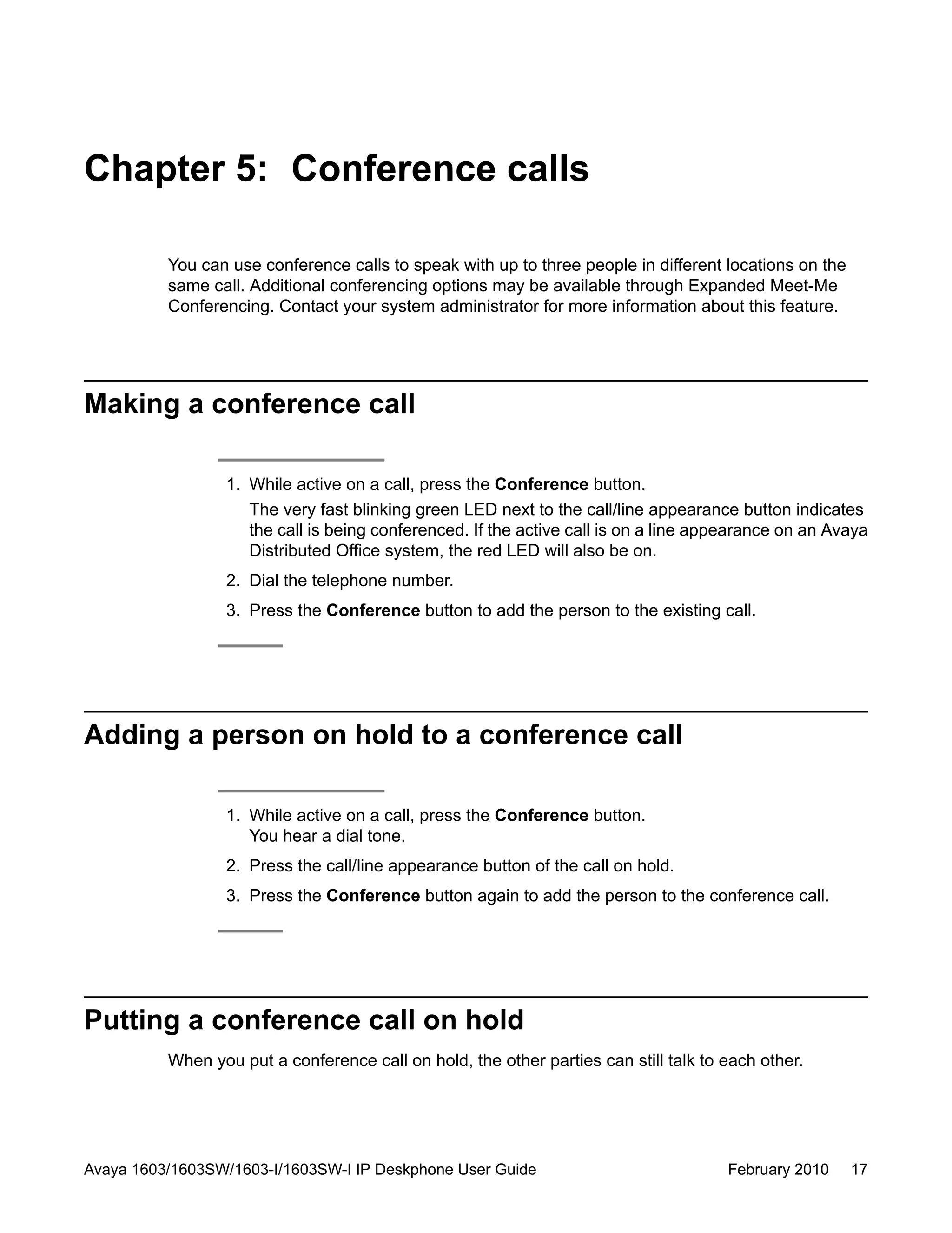 Chapter 5: Conference calls
You can use conference calls to speak with up to three people in different locations on the
same call. Additional conferencing options may be available through Expanded Meet-Me
Conferencing. Contact your system administrator for more information about this feature.
Making a conference call
1. While active on a call, press the Conference button.
The very fast blinking green LED next to the call/line appearance button indicates
the call is being conferenced. If the active call is on a line appearance on an Avaya
Distributed Office system, the red LED will also be on.
2. Dial the telephone number.
3. Press the Conference button to add the person to the existing call.
Adding a person on hold to a conference call
1. While active on a call, press the Conference button.
You hear a dial tone.
2. Press the call/line appearance button of the call on hold.
3. Press the Conference button again to add the person to the conference call.
Putting a conference call on hold
When you put a conference call on hold, the other parties can still talk to each other.
Avaya 1603/1603SW/1603-I/1603SW-I IP Deskphone User Guide February 2010 17
 