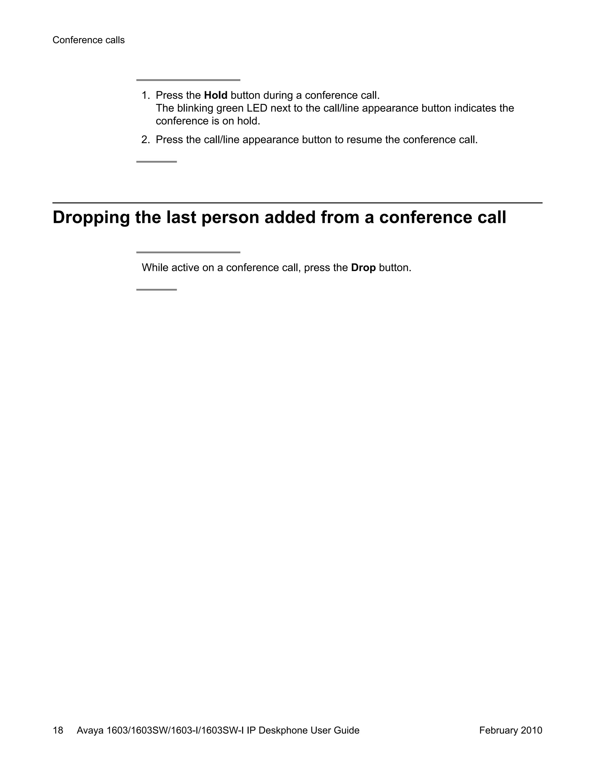 1. Press the Hold button during a conference call.
The blinking green LED next to the call/line appearance button indicates the
conference is on hold.
2. Press the call/line appearance button to resume the conference call.
Dropping the last person added from a conference call
While active on a conference call, press the Drop button.
Conference calls
18 Avaya 1603/1603SW/1603-I/1603SW-I IP Deskphone User Guide February 2010
 