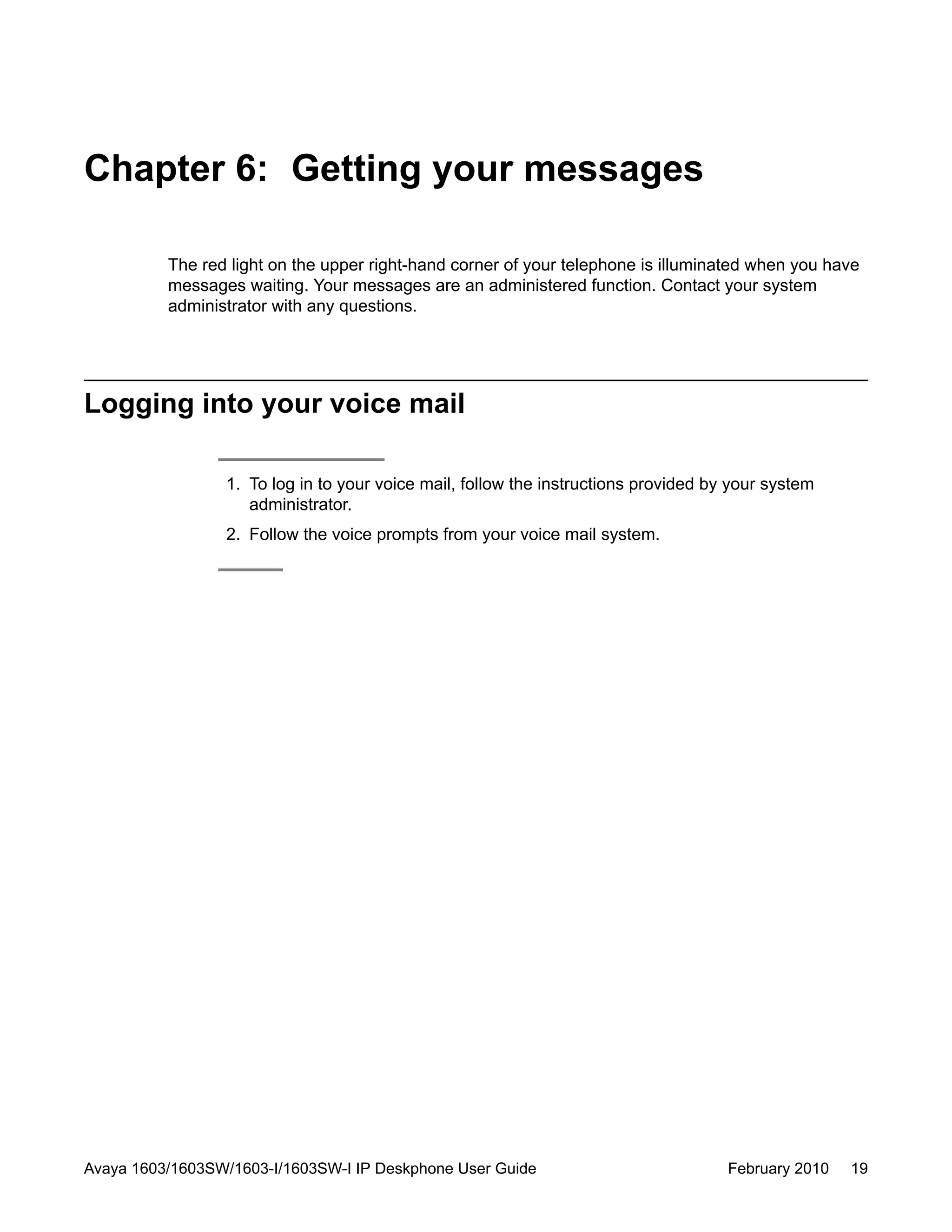 Chapter 6: Getting your messages
The red light on the upper right-hand corner of your telephone is illuminated when you have
messages waiting. Your messages are an administered function. Contact your system
administrator with any questions.
Logging into your voice mail
1. To log in to your voice mail, follow the instructions provided by your system
administrator.
2. Follow the voice prompts from your voice mail system.
Avaya 1603/1603SW/1603-I/1603SW-I IP Deskphone User Guide February 2010 19
 