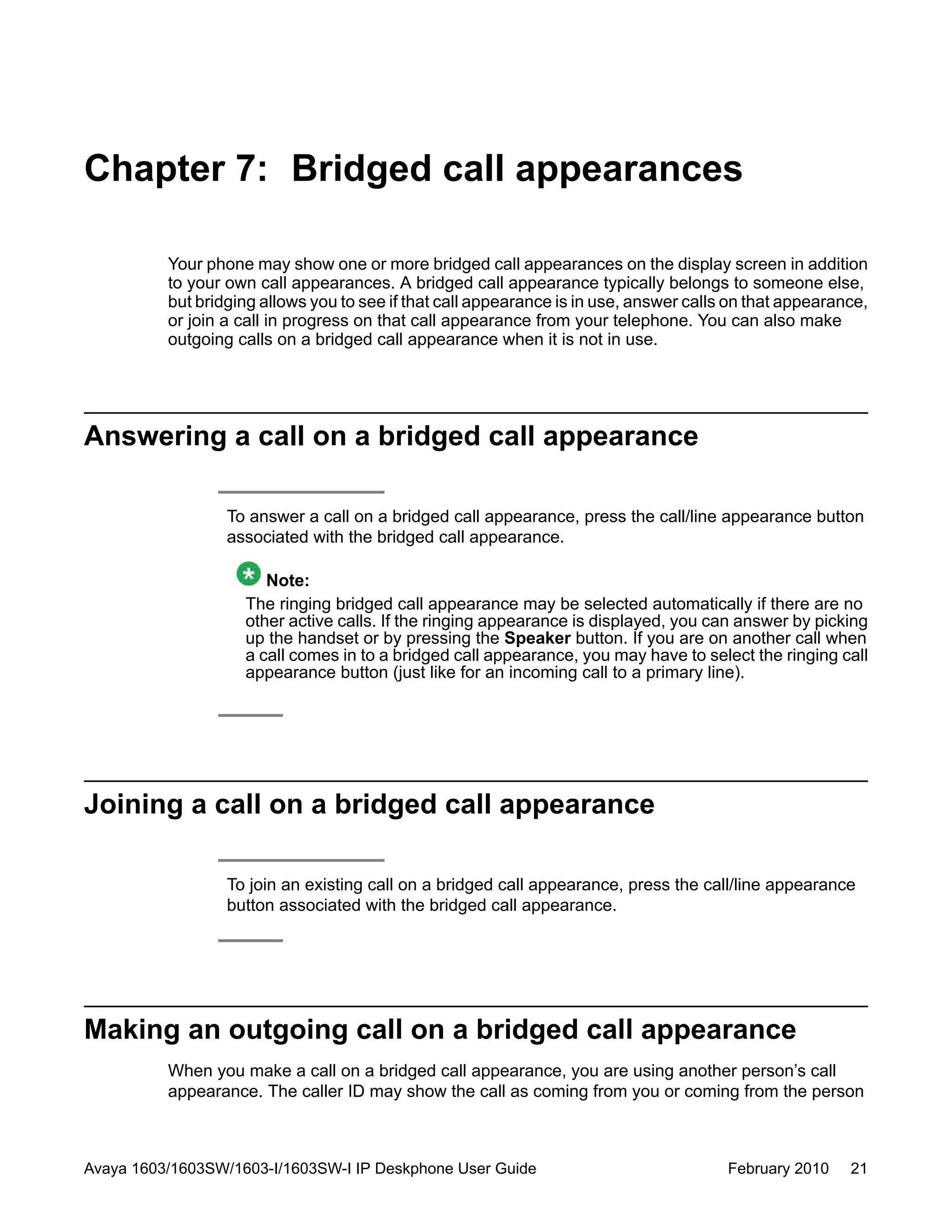 Chapter 7: Bridged call appearances
Your phone may show one or more bridged call appearances on the display screen in addition
to your own call appearances. A bridged call appearance typically belongs to someone else,
but bridging allows you to see if that call appearance is in use, answer calls on that appearance,
or join a call in progress on that call appearance from your telephone. You can also make
outgoing calls on a bridged call appearance when it is not in use.
Answering a call on a bridged call appearance
To answer a call on a bridged call appearance, press the call/line appearance button
associated with the bridged call appearance.
Note:
The ringing bridged call appearance may be selected automatically if there are no
other active calls. If the ringing appearance is displayed, you can answer by picking
up the handset or by pressing the Speaker button. If you are on another call when
a call comes in to a bridged call appearance, you may have to select the ringing call
appearance button (just like for an incoming call to a primary line).
Joining a call on a bridged call appearance
To join an existing call on a bridged call appearance, press the call/line appearance
button associated with the bridged call appearance.
Making an outgoing call on a bridged call appearance
When you make a call on a bridged call appearance, you are using another person’s call
appearance. The caller ID may show the call as coming from you or coming from the person
Avaya 1603/1603SW/1603-I/1603SW-I IP Deskphone User Guide February 2010 21
 