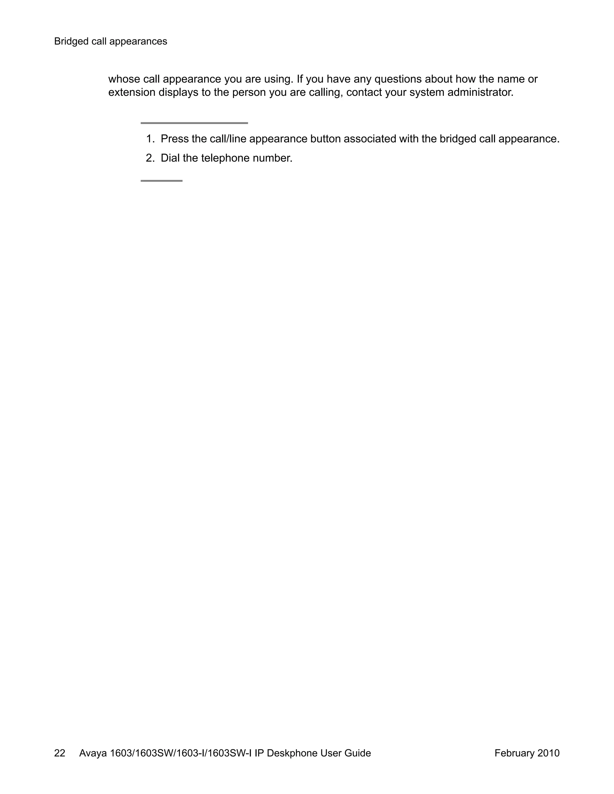 whose call appearance you are using. If you have any questions about how the name or
extension displays to the person you are calling, contact your system administrator.
1. Press the call/line appearance button associated with the bridged call appearance.
2. Dial the telephone number.
Bridged call appearances
22 Avaya 1603/1603SW/1603-I/1603SW-I IP Deskphone User Guide February 2010
 