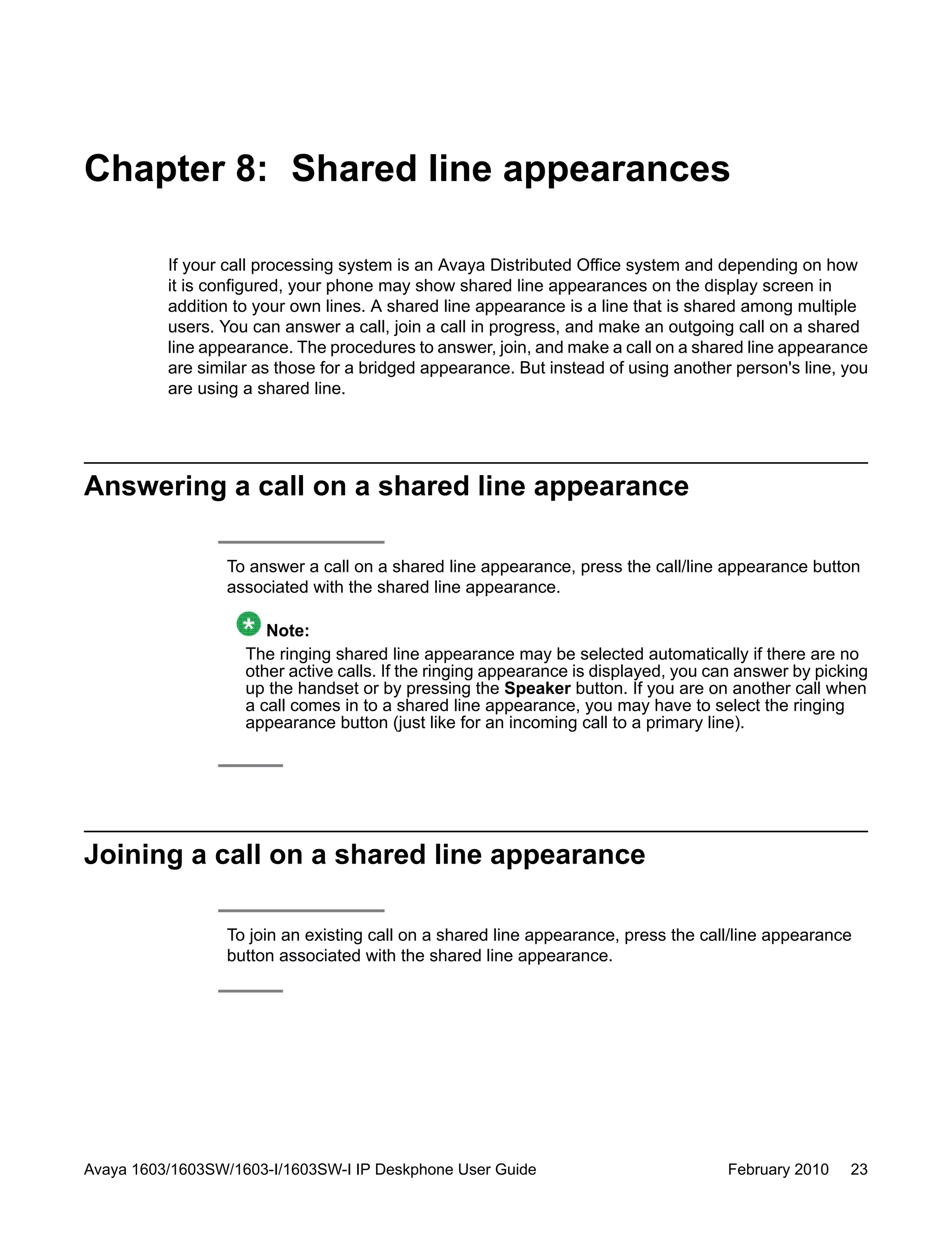 Chapter 8: Shared line appearances
If your call processing system is an Avaya Distributed Office system and depending on how
it is configured, your phone may show shared line appearances on the display screen in
addition to your own lines. A shared line appearance is a line that is shared among multiple
users. You can answer a call, join a call in progress, and make an outgoing call on a shared
line appearance. The procedures to answer, join, and make a call on a shared line appearance
are similar as those for a bridged appearance. But instead of using another person's line, you
are using a shared line.
Answering a call on a shared line appearance
To answer a call on a shared line appearance, press the call/line appearance button
associated with the shared line appearance.
Note:
The ringing shared line appearance may be selected automatically if there are no
other active calls. If the ringing appearance is displayed, you can answer by picking
up the handset or by pressing the Speaker button. If you are on another call when
a call comes in to a shared line appearance, you may have to select the ringing
appearance button (just like for an incoming call to a primary line).
Joining a call on a shared line appearance
To join an existing call on a shared line appearance, press the call/line appearance
button associated with the shared line appearance.
Avaya 1603/1603SW/1603-I/1603SW-I IP Deskphone User Guide February 2010 23
 