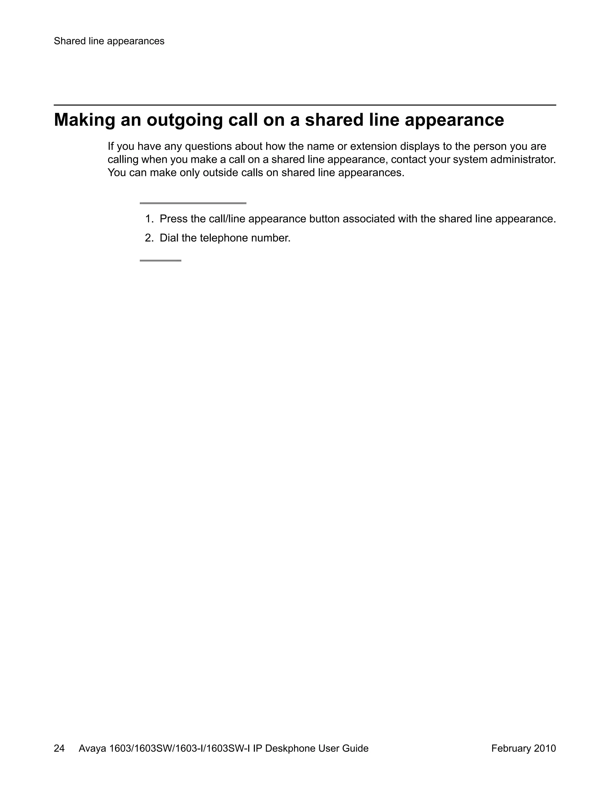 Making an outgoing call on a shared line appearance
If you have any questions about how the name or extension displays to the person you are
calling when you make a call on a shared line appearance, contact your system administrator.
You can make only outside calls on shared line appearances.
1. Press the call/line appearance button associated with the shared line appearance.
2. Dial the telephone number.
Shared line appearances
24 Avaya 1603/1603SW/1603-I/1603SW-I IP Deskphone User Guide February 2010
 