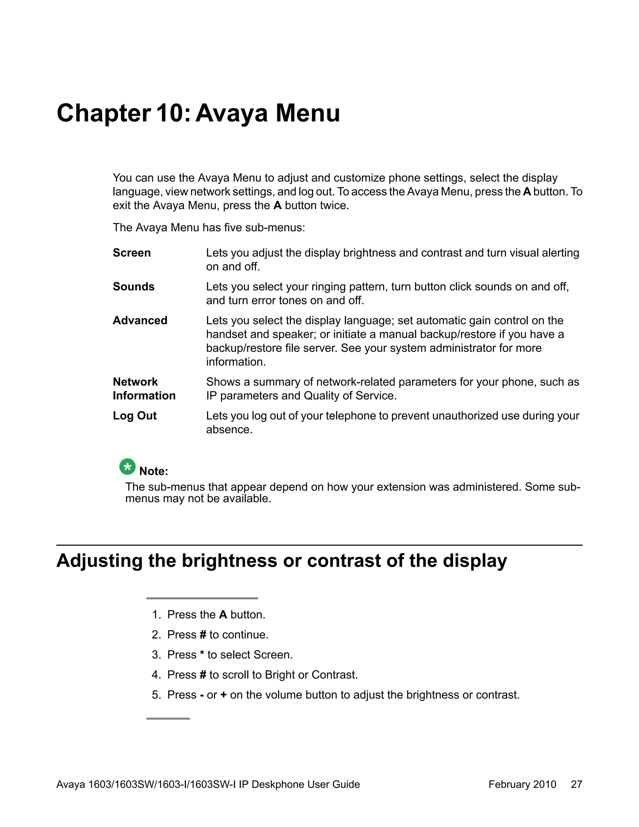 Chapter 10:Avaya Menu
You can use the Avaya Menu to adjust and customize phone settings, select the display
language, view network settings, and log out. To access the Avaya Menu, press the A button. To
exit the Avaya Menu, press the A button twice.
The Avaya Menu has five sub-menus:
Screen Lets you adjust the display brightness and contrast and turn visual alerting
on and off.
Sounds Lets you select your ringing pattern, turn button click sounds on and off,
and turn error tones on and off.
Advanced Lets you select the display language; set automatic gain control on the
handset and speaker; or initiate a manual backup/restore if you have a
backup/restore file server. See your system administrator for more
information.
Network
Information
Shows a summary of network-related parameters for your phone, such as
IP parameters and Quality of Service.
Log Out Lets you log out of your telephone to prevent unauthorized use during your
absence.
Note:
The sub-menus that appear depend on how your extension was administered. Some sub-
menus may not be available.
Adjusting the brightness or contrast of the display
1. Press the A button.
2. Press # to continue.
3. Press * to select Screen.
4. Press # to scroll to Bright or Contrast.
5. Press - or + on the volume button to adjust the brightness or contrast.
Avaya 1603/1603SW/1603-I/1603SW-I IP Deskphone User Guide February 2010 27
 