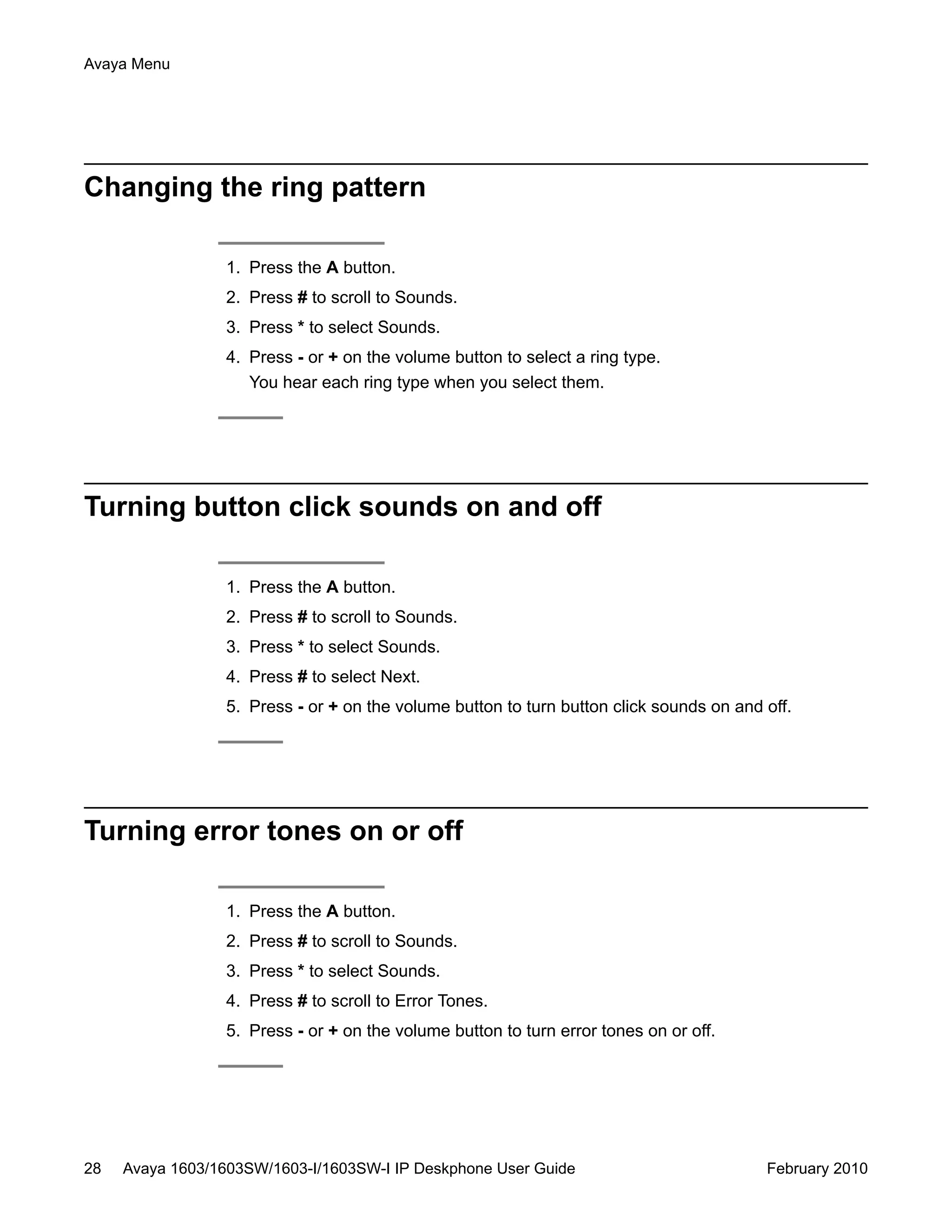 Changing the ring pattern
1. Press the A button.
2. Press # to scroll to Sounds.
3. Press * to select Sounds.
4. Press - or + on the volume button to select a ring type.
You hear each ring type when you select them.
Turning button click sounds on and off
1. Press the A button.
2. Press # to scroll to Sounds.
3. Press * to select Sounds.
4. Press # to select Next.
5. Press - or + on the volume button to turn button click sounds on and off.
Turning error tones on or off
1. Press the A button.
2. Press # to scroll to Sounds.
3. Press * to select Sounds.
4. Press # to scroll to Error Tones.
5. Press - or + on the volume button to turn error tones on or off.
Avaya Menu
28 Avaya 1603/1603SW/1603-I/1603SW-I IP Deskphone User Guide February 2010
 
