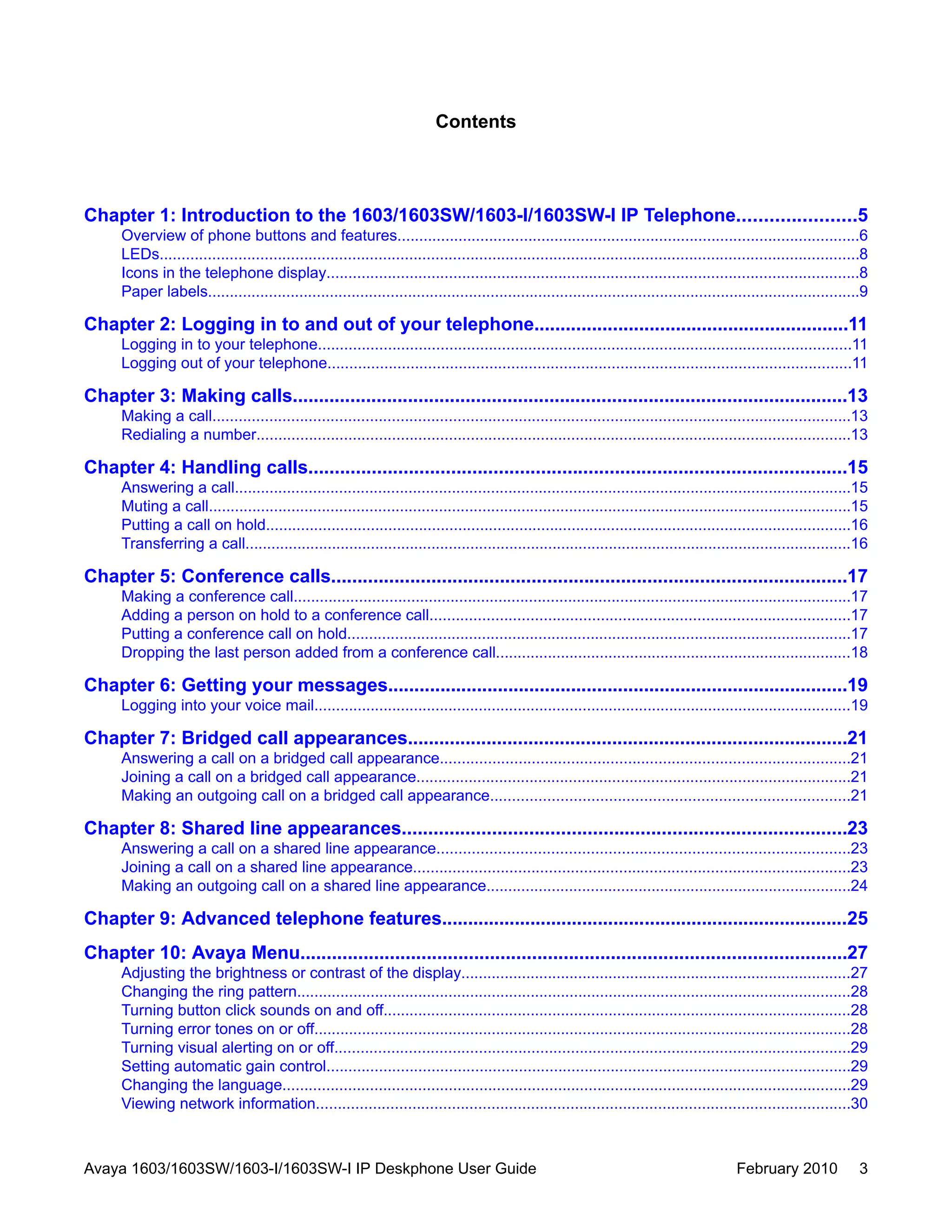 Contents
Chapter 1: Introduction to the 1603/1603SW/1603-I/1603SW-I IP Telephone......................5
Overview of phone buttons and features..........................................................................................................6
LEDs................................................................................................................................................................8
Icons in the telephone display..........................................................................................................................8
Paper labels......................................................................................................................................................9
Chapter 2: Logging in to and out of your telephone............................................................11
Logging in to your telephone..........................................................................................................................11
Logging out of your telephone........................................................................................................................11
Chapter 3: Making calls..........................................................................................................13
Making a call..................................................................................................................................................13
Redialing a number........................................................................................................................................13
Chapter 4: Handling calls......................................................................................................15
Answering a call..............................................................................................................................................15
Muting a call....................................................................................................................................................15
Putting a call on hold......................................................................................................................................16
Transferring a call............................................................................................................................................16
Chapter 5: Conference calls..................................................................................................17
Making a conference call................................................................................................................................17
Adding a person on hold to a conference call................................................................................................17
Putting a conference call on hold....................................................................................................................17
Dropping the last person added from a conference call..................................................................................18
Chapter 6: Getting your messages........................................................................................19
Logging into your voice mail............................................................................................................................19
Chapter 7: Bridged call appearances....................................................................................21
Answering a call on a bridged call appearance..............................................................................................21
Joining a call on a bridged call appearance....................................................................................................21
Making an outgoing call on a bridged call appearance..................................................................................21
Chapter 8: Shared line appearances....................................................................................23
Answering a call on a shared line appearance..............................................................................................23
Joining a call on a shared line appearance....................................................................................................23
Making an outgoing call on a shared line appearance....................................................................................24
Chapter 9: Advanced telephone features..............................................................................25
Chapter 10: Avaya Menu........................................................................................................27
Adjusting the brightness or contrast of the display..........................................................................................27
Changing the ring pattern................................................................................................................................28
Turning button click sounds on and off............................................................................................................28
Turning error tones on or off............................................................................................................................28
Turning visual alerting on or off......................................................................................................................29
Setting automatic gain control........................................................................................................................29
Changing the language..................................................................................................................................29
Viewing network information..........................................................................................................................30
Avaya 1603/1603SW/1603-I/1603SW-I IP Deskphone User Guide February 2010 3
 