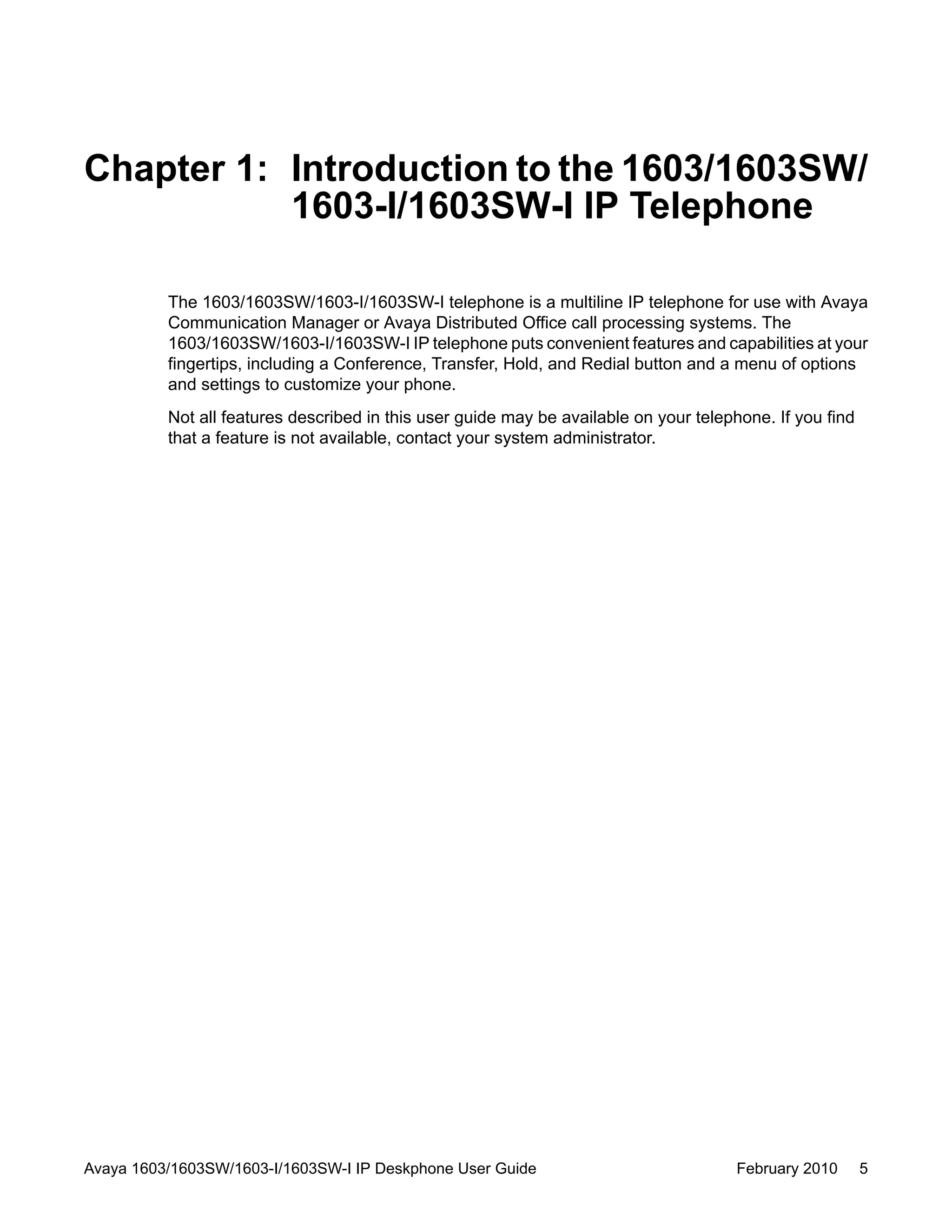 Chapter 1: Introduction to the 1603/1603SW/
1603-I/1603SW-I IP Telephone
The 1603/1603SW/1603-I/1603SW-I telephone is a multiline IP telephone for use with Avaya
Communication Manager or Avaya Distributed Office call processing systems. The
1603/1603SW/1603-I/1603SW-I IP telephone puts convenient features and capabilities at your
fingertips, including a Conference, Transfer, Hold, and Redial button and a menu of options
and settings to customize your phone.
Not all features described in this user guide may be available on your telephone. If you find
that a feature is not available, contact your system administrator.
Avaya 1603/1603SW/1603-I/1603SW-I IP Deskphone User Guide February 2010 5
 