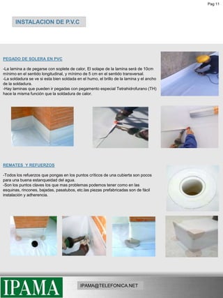 Pag 11INSTALACION DE P.V.CPEGADO DE SOLERA EN PVC-La lamina a de pegarse con soplete de calor, El solape de la lamina será de 10cm mínimo en el sentido longitudinal, y mínimo de 5 cm en el sentido transversal.-La soldadura se ve si esta bien soldada en el humo, el brillo de la lamina y el ancho de la soldadura.-Hay laminas que pueden ir pegadas con pegamento especial Tetrahidrofurano (TH)hace la misma función que la soldadura de calor.REMATES  Y REFUERZOS-Todos los refuerzos que pongas en los puntos críticos de una cubierta son pocos para una buena estanqueidad del agua.-Son los puntos claves los que mas problemas podemos tener como en las esquinas, rincones, bajadas, pasatubos, etc.las piezas prefabricadas son de fácil instalación y adherencia. IPAMA@TELEFONICA.NET