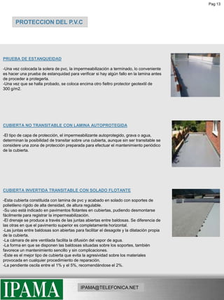 Pag 13PROTECCION DEL P.V.CPRUEBA DE ESTANQUEIDAD-Una vez colocada la solera de pvc, la impermeabilización a terminado, lo conveniente es hacer una prueba de estanquidad para verificar si hay algún fallo en la lamina antes de proceder a protegerla.-Una vez que se halla probado, se coloca encima otro fieltro protector geotextil de      300 g/m2.CUBIERTA NO TRANSITABLE CON LAMINA AUTOPROTEGIDA-El tipo de capa de protección, el impermeabilizante autoprotegido, grava o agua, determinan la posibilidad de transitar sobre una cubierta, aunque sin ser transitable se considere una zona de protección preparada para efectuar el mantenimiento periódico de la cubierta.CUBIERTA INVERTIDA TRANSITABLE CON SOLADO FLOTANTE -Esta cubierta constituida con lamina de pvc y acabado en solado con soportes de polietileno rígido de alta densidad, de altura regulable.Su uso está indicado en pavimentos flotantes en cubiertas, pudiendo desmontarse fácilmente para registrar la impermeabilización. -El drenaje se produce a través de las juntas abiertas entre baldosas. Se diferencia de las otras en que el pavimento superior es completamente horizontal. -Las juntas entre baldosas son abiertas para facilitar el desagote y la dilatación propia de la cubierta. -La cámara de aire ventilada facilita la difusión del vapor de agua. -La forma en que se disponen las baldosas situadas sobre los soportes, también favorece un mantenimiento sencillo y sin complicaciones. -Este es el mejor tipo de cubierta que evita la agresividad sobre los materiales provocada en cualquier procedimiento de reparación. -La pendiente oscila entre el 1% y el 5%, recomendándose el 2%.IPAMA@TELEFONICA.NET
