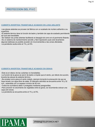 Pag 14PROTECCION DEL P.V.CCUBIERTA INVERTIDA TRANSITABLE ACABADO EN LOSA AISLANTE-Las placas aislantes se proveen de fábrica con un acabado de mortero adherido a su superficie. -El aislante térmico tiene la función de lastre y también de capa de acabado permitiendo así que sea transitable. -Se realizan las juntas abiertas facilitando el desagüe tal como en el pavimento flotante. -Es un sistema de mantenimiento sencillo y fácil reparación pues solo levantando algunas baldosas es posible acceder sin inconvenientes a las zonas afectadas. -La pendiente oscila entre el 1% y el 5%CUBIERTA INVERTIDA TRANSITABLE ACABADO EN GRAVA-Este es el clásico de las cubiertas no transitables. -La función de la grava es servir de lastre e impide que el viento, por efecto de succión, levante las placas de aislante térmico. -Se emplea como grava el canto rodado, siempre tomando la precaución de que se haya lavado con agua libre de sales. El diámetro admitido se encuentra entre 16 y 32 mm., extendida con un espesor mínimo de 50 mm. -Todos los sumideros debe ir protegidos mediante paragravillas. -Para prevenir el crecimiento de vegetales entre la grava, se recomienda colocar una capa anti raíces. -La pendiente se encuentra entre el 1% y el 5%.IPAMA@TELEFONICA.NET