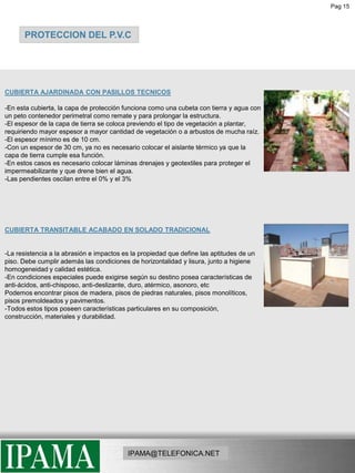 Pag 15PROTECCION DEL P.V.CCUBIERTA AJARDINADA CON PASILLOS TECNICOS-En esta cubierta, la capa de protección funciona como una cubeta con tierra y agua con un peto contenedor perimetral como remate y para prolongar la estructura. -El espesor de la capa de tierra se coloca previendo el tipo de vegetación a plantar, requiriendo mayor espesor a mayor cantidad de vegetación o a arbustos de mucha raíz. -El espesor mínimo es de 10 cm. -Con un espesor de 30 cm, ya no es necesario colocar el aislante térmico ya que la capa de tierra cumple esa función. -En estos casos es necesario colocar láminas drenajes y geotextiles para proteger el impermeabilizante y que drene bien el agua. -Las pendientes oscilan entre el 0% y el 3%CUBIERTA TRANSITABLE ACABADO EN SOLADO TRADICIONAL-La resistencia a la abrasión e impactos es la propiedad que define las aptitudes de un piso. Debe cumplir además las condiciones de horizontalidad y lisura, junto a higiene homogeneidad y calidad estética.-En condiciones especiales puede exigirse según su destino posea características de anti-ácidos, anti-chisposo, anti-deslizante, duro, atérmico, asonoro, etcPodemos encontrar pisos de madera, pisos de piedras naturales, pisos monolíticos, pisos premoldeados y pavimentos. -Todos estos tipos poseen características particulares en su composición, construcción, materiales y durabilidad.IPAMA@TELEFONICA.NET