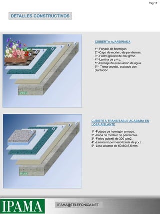 Pag 17DETALLES CONSTRUCTIVOSCUBIERTA AJARDINADA1º -Forjado de hormigón.2º -Capa de mortero de pendientes.3º -Fieltro gotextil de 300 g/m2.4º -Lamina de p.v.c.5º -Drenaje de evacuación de agua.6º - Tierra vegetal, acabado con plantación.CUBIERTA TRANSITABLE ACABADA EN LOSA AISLANTE1º -Forjado de hormigón armado.2º -Capa de mortero de pendientes.3º -Fieltro gotextil de 300 g/m2.4º -Lamina impermeabilizante de p.v.c.5º -Losa aislante de 60x60x7,5 mm.IPAMA@TELEFONICA.NET