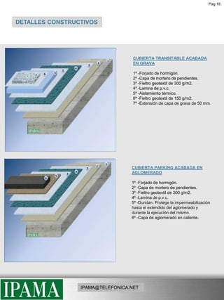 Pag 18DETALLES CONSTRUCTIVOSCUBIERTA TRANSITABLE ACABADA EN GRAVA  1º -Forjado de hormigón.2º -Capa de mortero de pendientes.3º -Fieltro geotextil de 300 g/m2.4º -Lamina de p.v.c.5º -Aislamiento térmico.6º -Fieltro geotextil de 150 g/m2.7º -Extensión de capa de grava de 50 mm.CUBIERTA PARKING ACABADA EN AGLOMERADO 1º -Forjado de hormigón.2º -Capa de mortero de pendientes.3º -Fieltro geotextil de 300 g/m2.4º -Lamina de p.v.c.5º -Duridan. Protege la impermeabilización hasta el extendido del aglomerado y durante la ejecución del mismo. 6º -Capa de aglomerado en caliente.IPAMA@TELEFONICA.NET
