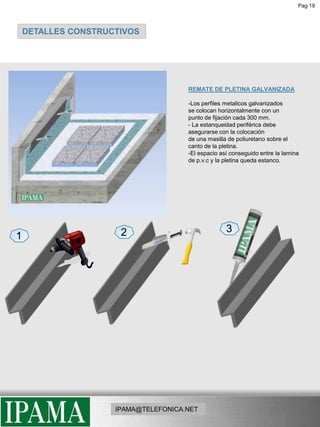 Pag 19DETALLES CONSTRUCTIVOSREMATE DE PLETINA GALVANIZADA -Los perfiles metalicos galvanizadosse colocan horizontalmente con unpunto de fijación cada 300 mm.- La estanqueidad periférica debe asegurarse con la colocaciónde una masilla de poliuretano sobre elcanto de la pletina.-El espacio así conseguido entre la lamina de p.v.c y la pletina queda estanco.321IPAMA@TELEFONICA.NET