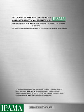 INDUSTRIAL DE PRODUCTOS ASFALTICOS, MANUFACTURADOS Y AISLAMIENTOS S.A.                          _                           DOMICILIO SOCIAL: C/. VITAL AZA, 44 –TELS. 91 4070009 – 91 4070916 – FAX 91 4070549                                                        28017 MADRIDALMACEN:C/DICIEMBRE S/Nº. COLONIA FIN DE SEMANA TELF. 91 3293688 - 28022 MADRIDEl presente manual es solo de uso informativo y regimen interior de la empresa IPAMA S.A, este manual esta confeccionado  según el reglamento del C.T.E. El mal uso de este manual o mala interpretacionIPAMA S.A no se hace responsble.IPAMA@TELEFONICA.NET