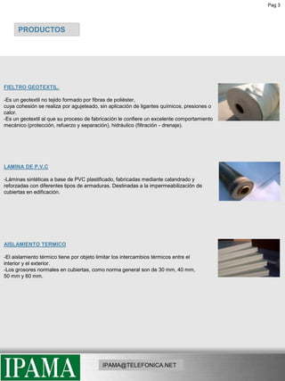 Pag 3PRODUCTOSFIELTRO GEOTEXTIL. -Es un geotextil no tejido formado por fibras de poliéster, cuya cohesión se realiza por agujeteado, sin aplicación de ligantes químicos, presiones o calor. -Es un geotextil al que su proceso de fabricación le confiere un excelente comportamiento mecánico (protección, refuerzo y separación), hidráulico (filtración - drenaje).LAMINA DE P.V.C-Láminas sintéticas a base de PVC plastificado, fabricadas mediante calandrado yreforzadas con diferentes tipos de armaduras. Destinadas a la impermeabilización de cubiertas en edificación.AISLAMIENTO TERMICO-El aislamiento térmico tiene por objeto limitar los intercambios térmicos entre el interior y el exterior.-Los grosores normales en cubiertas, como norma general son de 30 mm, 40 mm,  50 mm y 60 mm.IPAMA@TELEFONICA.NET