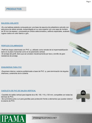 Pag 4PRODUCTOSPRODUCTOSBALDOSA AISLANTE-Es una baldosa aislante compuesta por una base de espuma de poliestireno extruido con estructura de célula cerrada, autoprotegida en su cara superior con una capa de mortero de 35 mm de espesor, compuesta por áridos seleccionados y aditivos especiales, acabado rugoso rústico en color blanco o gris.PERFILES COLAMINADOS-Perfil de chapa colaminada con PVC -p, utilizado como remate de la impermeabilización tanto en el plano horizontal como en el paramento vertical.-El anclaje del perfil, tiene que ser anclado mecánicamente por taco y tornillo de gran resistencia de anclaje.ESQUINERAS PARA PVC-Esquinera interna y externa prefabricada a base de PVC -p, para terminación de ángulos interiores y exteriores de la cubiertaCAZOLETA DE PVC DE SALIDA VERTICAL-Cazoleta de salida vertical para bajante de ø 80, 100, 110 y 125 mm, compatible con todas las láminas de PVC. -Se suministra junto a un para gravillas para protección frente a elementos que puedan obstruir la tubería de PVC.IPAMA@TELEFONICA.NET