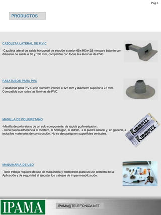 Pag 5PRODUCTOSCAZOLETA LATERAL DE P.V.C-Cazoleta lateral de salida horizontal de sección exterior 65x100x425 mm para bajante con diámetro de salida ø 80 y 100 mm, compatible con todas las láminas de PVC.PASATUBOS PARA PVC-Pasatubos para P.V.C con diámetro inferior a 125 mm y diámetro superior a 75 mm.     Compatible con todas las láminas de PVC. MASILLA DE POLIURETANO-Masilla de poliuretano de un solo componente, de rápida polimerización.-Tiene buena adherencia al mortero, al hormigón, al ladrillo, a la piedra natural y, en general, atodos los materiales de construcción. No se descuelga en superficies verticales.MAQUINARIA DE USO-Todo trabajo requiere de uso de maquinaria y protectores para un uso correcto de la Aplicación y de seguridad al ejecutar los trabajos de impermeabilización.IPAMA@TELEFONICA.NET