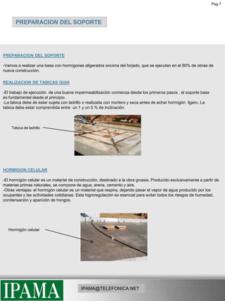 Pag 7PREPARACION DEL SOPORTE PREPARACION DEL SOPORTE-Vamos a realizar una base con hormigones aligerados encima del forjado, que se ejecutan en el 80% de obras de nueva construcción.REALIZACION DE TABICAS GUIA-El trabajo de ejecución  de una buena impermeabilización comienza desde los primeros pasos , el soporte base es fundamental desde el principio.-La tabica debe de estar sujeta con ladrillo o realizada con mortero y seca antes de echar hormigón  ligero. La tabica debe estar comprendida entre  un 1 y un 5 % de inclinación.Tabica de ladrilloHORMIGON CELULAR-El hormigón celular es un material de construcción, destinado a la obra gruesa. Producido exclusivamente a partir de materias primas naturales, se compone de agua, arena, cemento y aire.-Otras ventajas: el hormigón celular es un material que respira, dejando pasar el vapor de agua producido por los ocupantes y las actividades cotidianas. Esta higroregulación es esencial para evitar todos los riesgos de humedad, condensación y aparición de hongos.Hormigón celularIPAMA@TELEFONICA.NET