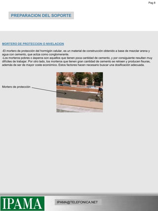 Pag 8PREPARACION DEL SOPORTEMORTERO DE PROTECCION O NIVELACION-El mortero de protección del hormigón celular, es un material de construcción obtenido a base de mezclar arena y agua con cemento, que actúa como conglomerante.-Los morteros pobres o ásperos son aquellos que tienen poca cantidad de cemento, y por consiguiente resultan muy difíciles de trabajar. Por otro lado, los morteros que tienen gran cantidad de cemento se retraen y producen fisuras, además de ser de mayor coste económico. Estos factores hacen necesario buscar una dosificación adecuada.Mortero de protecciónIPAMA@TELEFONICA.NET