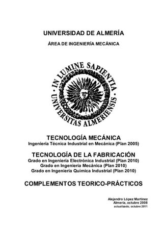 UNIVERSIDAD DE ALMERÍA
ÁREA DE INGENIERÍA MECÁNICA
TECNOLOGÍA MECÁNICA
Ingeniería Técnica Industrial en Mecánica (Plan 2005)
TECNOLOGÍA DE LA FABRICACIÓN
Grado en Ingeniería Electrónica Industrial (Plan 2010)
Grado en Ingeniería Mecánica (Plan 2010)
Grado en Ingeniería Química Industrial (Plan 2010)
COMPLEMENTOS TEORICO-PRÁCTICOS
Alejandro López Martínez
Almería, octubre 2008
actualizado, octubre 2011
 