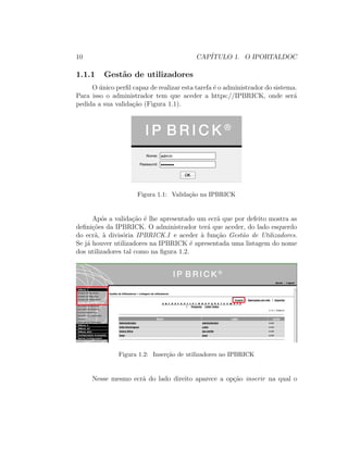 10 CAP´ITULO 1. O IPORTALDOC
1.1.1 Gest˜ao de utilizadores
O ´unico perﬁl capaz de realizar esta tarefa ´e o administrador do sistema.
Para isso o administrador tem que aceder a https://IPBRICK, onde ser´a
pedida a sua valida¸c˜ao (Figura 1.1).
Figura 1.1: Valida¸c˜ao na IPBRICK
Ap´os a valida¸c˜ao ´e lhe apresentado um ecr˜a que por defeito mostra as
deﬁni¸c˜oes da IPBRICK. O administrador ter´a que aceder, do lado esquerdo
do ecr˜a, `a divis´oria IPBRICK.I e aceder `a fun¸c˜ao Gest˜ao de Utilizadores.
Se j´a houver utilizadores na IPBRICK ´e apresentada uma listagem do nome
dos utilizadores tal como na ﬁgura 1.2.
Figura 1.2: Inser¸c˜ao de utilizadores no IPBRICK
Nesse mesmo ecr˜a do lado direito aparece a op¸c˜ao inserir na qual o
 