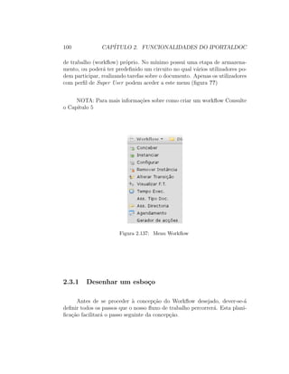 100 CAP´ITULO 2. FUNCIONALIDADES DO IPORTALDOC
de trabalho (workﬂow) pr´oprio. No m´ınimo possui uma etapa de armazena-
mento, ou poder´a ter predeﬁnido um circuito no qual v´arios utilizadores po-
dem participar, realizando tarefas sobre o documento. Apenas os utilizadores
com perﬁl de Super User podem aceder a este menu (ﬁgura ??)
NOTA: Para mais informa¸c˜oes sobre como criar um workﬂow Consulte
o Cap´ıtulo 5
Figura 2.137: Menu Workﬂow
2.3.1 Desenhar um esbo¸co
Antes de se proceder `a concep¸c˜ao do Workﬂow desejado, dever-se-´a
deﬁnir todos os passos que o nosso ﬂuxo de trabalho percorrer´a. Esta plani-
ﬁca¸c˜ao facilitar´a o passo seguinte da concep¸c˜ao.
 