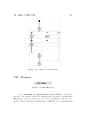 2.3. MENU WORKFLOW 101
Figura 2.138: Exemplo de um Workﬂow
2.3.2 Conceber
Figura 2.139: Op¸c˜ao Conceber
Com o iPortalDoc s˜ao disponibilizados alguns templates de ﬂuxos de
trabalho. No entanto, atrav´es da funcionalidade de gera¸c˜ao de Workﬂows
(Conceber) o cliente poder´a criar novos ﬂuxos de trabalho ou alterar os ex-
istentes. Ao selecionar esta funcionalidade o utilizador acede a uma listagem
 