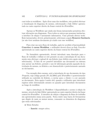 102 CAP´ITULO 2. FUNCIONALIDADES DO IPORTALDOC
com todos os workﬂows. Ap´os clicar num dos workﬂows, este poder´a efectuar
a visualiza¸c˜ao do diagrama do mesmo, selecionando o link Editar apresen-
tado no canto superior direito da frame central do iPortalDoc.
Apenas os Workﬂows que ainda n˜ao foram instanciados permitem efec-
tuar altera¸c˜oes nos diagramas. Para todos os outros que possuam instˆancias,
a interface de edi¸c˜ao ´e meramente informativa. Caso prtenda alterar work-
ﬂows instanciados, dever´a, primeiramente, selecionar a op¸c˜ao Remover Instˆancia
(se n˜ao tiver nenhum documento j´a criado com esse workﬂow)
Para criar um novo ﬂuxo de trabalho, ap´os ter acedido `a funcionalidade
Conceber do menu Workﬂow, o utilizador dever´a clicar no link Conceber
apresentado no canto superior direito da frame central do iPortalDoc.
No formul´ario apresentado, dever´a introduzir uma descri¸c˜ao para o
ﬂuxo de trabalho e deﬁnir se este permite ou n˜ao a introdu¸c˜ao de um docu-
mento sem efectuar o upload de um ﬁcheiro (por defeito esta op¸c˜ao n˜ao est´a
selecionada). O fato de ser poss´ıvel introduzir um documento no sistema
sem anexar um ﬁcheiro, permite o uso de informa¸c˜ao gerada aquando da in-
trodu¸c˜ao do mesmo, no ﬁcheiro a ser desenvolvido e posteriormente anexado
ao documento.
Um exemplo disto mesmo, ser´a a introdu¸c˜ao de um documento do tipo
Proposta, cujo c´odigo gerado (Pr 24/2004) pelo iPortalDoc ´e posteriormente
utilizado no conte´udo do ﬁcheiro, a enviar para o cliente e a ser anexado
ao documento. Esta op¸c˜ao ´e muito ´util, quando o utilizador quer introduzir
registos sobre determinado assunto ou quando quer introduzir documentos
ao longo do workﬂow.
Ap´os a introdu¸c˜ao do Workﬂow ´e disponibilizado o acesso `a edi¸c˜ao do
mesmo, atrav´es do link Editar apresentado no canto superior direito da frame
central do iPortalDoc. A interface de edi¸c˜ao e diagrama do ﬂuxo de trabalho
s˜ao apresentados numa nova janela. Nesta existe uma barra de ferramentas
que disp˜oe de mais ou menos menus, consoante os elementos do diagrama
que est˜ao selecionados:
• Menu Estados
– Inserir: sempre ativo;
 