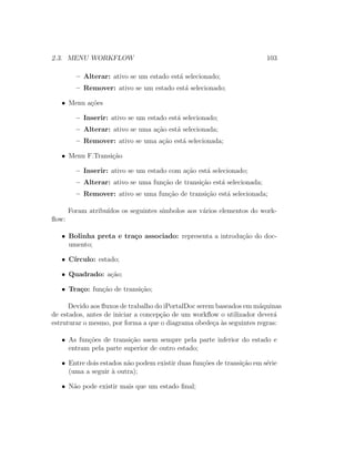 2.3. MENU WORKFLOW 103
– Alterar: ativo se um estado est´a selecionado;
– Remover: ativo se um estado est´a selecionado;
• Menu a¸c˜oes
– Inserir: ativo se um estado est´a selecionado;
– Alterar: ativo se uma a¸c˜ao est´a selecionada;
– Remover: ativo se uma a¸c˜ao est´a selecionada;
• Menu F.Transi¸c˜ao
– Inserir: ativo se um estado com a¸c˜ao est´a selecionado;
– Alterar: ativo se uma fun¸c˜ao de transi¸c˜ao est´a selecionada;
– Remover: ativo se uma fun¸c˜ao de transi¸c˜ao est´a selecionada;
Foram atribu´ıdos os seguintes s´ımbolos aos v´arios elementos do work-
ﬂow:
• Bolinha preta e tra¸co associado: representa a introdu¸c˜ao do doc-
umento;
• C´ırculo: estado;
• Quadrado: a¸c˜ao;
• Tra¸co: fun¸c˜ao de transi¸c˜ao;
Devido aos ﬂuxos de trabalho do iPortalDoc serem baseados em m´aquinas
de estados, antes de iniciar a concep¸c˜ao de um workﬂow o utilizador dever´a
estruturar o mesmo, por forma a que o diagrama obede¸ca `as seguintes regras:
• As fun¸c˜oes de transi¸c˜ao saem sempre pela parte inferior do estado e
entram pela parte superior de outro estado;
• Entre dois estados n˜ao podem existir duas fun¸c˜oes de transi¸c˜ao em s´erie
(uma a seguir `a outra);
• N˜ao pode existir mais que um estado ﬁnal;
 