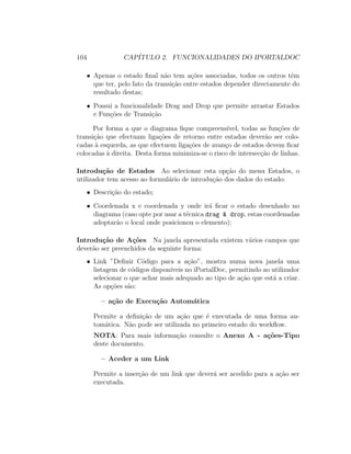 104 CAP´ITULO 2. FUNCIONALIDADES DO IPORTALDOC
• Apenas o estado ﬁnal n˜ao tem a¸c˜oes associadas, todos os outros tˆem
que ter, pelo fato da transi¸c˜ao entre estados depender directamente do
resultado destas;
• Possui a funcionalidade Drag and Drop que permite arrastar Estados
e Fun¸c˜oes de Transi¸c˜ao
Por forma a que o diagrama ﬁque compreens´ıvel, todas as fun¸c˜oes de
transi¸c˜ao que efectuam liga¸c˜oes de retorno entre estados dever˜ao ser colo-
cadas `a esquerda, as que efectuem liga¸c˜oes de avan¸co de estados devem ﬁcar
colocadas `a direita. Desta forma minimiza-se o risco de intersec¸c˜ao de linhas.
Introdu¸c˜ao de Estados Ao selecionar esta op¸c˜ao do menu Estados, o
utilizador tem acesso ao formul´ario de introdu¸c˜ao dos dados do estado:
• Descri¸c˜ao do estado;
• Coordenada x e coordenada y onde ir´a ﬁcar o estado desenhado no
diagrama (caso opte por usar a t´ecnica drag & drop, estas coordenadas
adoptar˜ao o local onde posicionou o elemento);
Introdu¸c˜ao de A¸c˜oes Na janela apresentada existem v´arios campos que
dever˜ao ser preenchidos da seguinte forma:
• Link ”Deﬁnir C´odigo para a a¸c˜ao”, mostra numa nova janela uma
listagem de c´odigos dispon´ıveis no iPortalDoc, permitindo ao utilizador
selecionar o que achar mais adequado ao tipo de a¸c˜ao que est´a a criar.
As op¸c˜oes s˜ao:
– a¸c˜ao de Execu¸c˜ao Autom´atica
Permite a deﬁni¸c˜ao de um a¸c˜ao que ´e executada de uma forma au-
tom´atica. N˜ao pode ser utilizada no primeiro estado do workﬂow.
NOTA: Para mais informa¸c˜ao consulte o Anexo A - a¸c˜oes-Tipo
deste documento.
– Aceder a um Link
Permite a inser¸c˜ao de um link que dever´a ser acedido para a a¸c˜ao ser
executada.
 