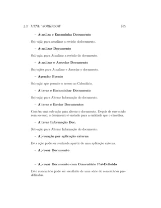 2.3. MENU WORKFLOW 105
– Atualiza e Encaminha Documento
Sub-a¸c˜ao para atualizar a revis˜ao dodocumento.
– Atualizar Documento
Sub-a¸c˜ao para Atualizar a revis˜ao do documento.
– Atualizar e Associar Documento
Sub-a¸c˜oes para Atualizar e Associar o documento.
– Agendar Evento
Sub-a¸c˜ao que permite o acesso ao Calend´ario.
– Alterar e Encaminhar Documento
Sub-a¸c˜ao para Alterar Informa¸c˜ao do documento.
– Alterar e Enviar Documentos
Cont´em uma sub-a¸c˜ao para alterar o documento. Depois de executado
com sucesso, o documento ´e enviado para a entidade que o classiﬁca.
– Alterar Informa¸c˜ao Doc.
Sub-a¸c˜ao para Alterar Informa¸c˜ao do documento.
– Aprova¸c˜ao por aplica¸c˜ao externa
Esta a¸c˜ao pode ser realizada apartir de uma aplica¸c˜ao externa.
– Aprovar Documento
– Aprovar Documento com Coment´ario Pr´e-Deﬁnido
Este coment´ario pode ser escolhido de uma s´erie de coment´arios pr´e-
deﬁnidos.
 