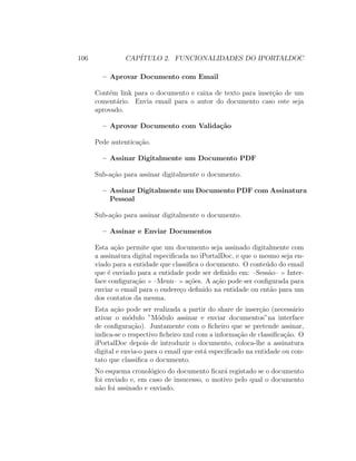 106 CAP´ITULO 2. FUNCIONALIDADES DO IPORTALDOC
– Aprovar Documento com Email
Cont´em link para o documento e caixa de texto para inser¸c˜ao de um
coment´ario. Envia email para o autor do documento caso este seja
aprovado.
– Aprovar Documento com Valida¸c˜ao
Pede autentica¸c˜ao.
– Assinar Digitalmente um Documento PDF
Sub-a¸c˜ao para assinar digitalmente o documento.
– Assinar Digitalmente um Documento PDF com Assinatura
Pessoal
Sub-a¸c˜ao para assinar digitalmente o documento.
– Assinar e Enviar Documentos
Esta a¸c˜ao permite que um documento seja assinado digitalmente com
a assinatura digital especiﬁcada no iPortalDoc, e que o mesmo seja en-
viado para a entidade que classiﬁca o documento. O conte´udo do email
que ´e enviado para a entidade pode ser deﬁnido em: –Sess˜ao– Inter-
face conﬁgura¸c˜ao –Menu– a¸c˜oes. A a¸c˜ao pode ser conﬁgurada para
enviar o email para o endere¸co deﬁnido na entidade ou ent˜ao para um
dos contatos da mesma.
Esta a¸c˜ao pode ser realizada a partir do share de inser¸c˜ao (necess´ario
ativar o m´odulo ”M´odulo assinar e enviar documentos”na interface
de conﬁgura¸c˜ao). Juntamente com o ﬁcheiro que se pretende assinar,
indica-se o respectivo ﬁcheiro xml com a informa¸c˜ao de classiﬁca¸c˜ao. O
iPortalDoc depois de introduzir o documento, coloca-lhe a assinatura
digital e envia-o para o email que est´a especiﬁcado na entidade ou con-
tato que classiﬁca o documento.
No esquema cronol´ogico do documento ﬁcar´a registado se o documento
foi enviado e, em caso de insucesso, o motivo pelo qual o documento
n˜ao foi assinado e enviado.
 