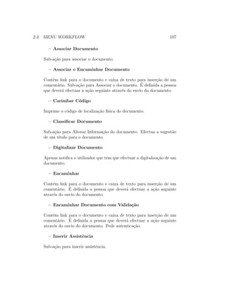 2.3. MENU WORKFLOW 107
– Associar Documento
Sub-a¸c˜ao para associar o documento.
– Associar e Encaminhar Documento
Cont´em link para o documento e caixa de texto para inser¸c˜ao de um
coment´ario. Sub-a¸c˜ao para Associar o documento. ´E deﬁnida a pessoa
que dever´a efectuar a a¸c˜ao seguinte atrav´es do envio do documento.
– Carimbar C´odigo
Imprime o c´odigo de localiza¸c˜ao f´ısica do documento.
– Classiﬁcar Documento
Sub-a¸c˜ao para Alterar Informa¸c˜ao do documento. Efectua a sugest˜ao
de um t´ıtulo para o documento.
– Digitalizar Documento
Apenas notiﬁca o utilizador que tem que efectuar a digitaliza¸c˜ao de um
documento.
– Encaminhar
Cont´em link para o documento e caixa de texto para inser¸c˜ao de um
coment´ario. ´E deﬁnida a pessoa que dever´a efectuar a a¸c˜ao seguinte
atrav´es do envio do documento.
– Encaminhar Documento com Valida¸c˜ao
Cont´em link para o documento e caixa de texto para inser¸c˜ao de um
coment´ario. ´E deﬁnida a pessoa que dever´a efectuar a a¸c˜ao seguinte
atrav´es do envio do documento. Pede autentica¸c˜ao.
– Inserir Assistˆencia
Sub-a¸c˜ao para inserir assistˆencia.
 