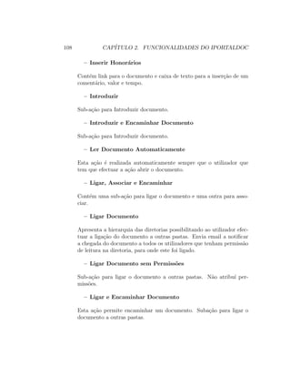 108 CAP´ITULO 2. FUNCIONALIDADES DO IPORTALDOC
– Inserir Honor´arios
Cont´em link para o documento e caixa de texto para a inser¸c˜ao de um
coment´ario, valor e tempo.
– Introduzir
Sub-a¸c˜ao para Introduzir documento.
– Introduzir e Encaminhar Documento
Sub-a¸c˜ao para Introduzir documento.
– Ler Documento Automaticamente
Esta a¸c˜ao ´e realizada automaticamente sempre que o utilizador que
tem que efectuar a a¸c˜ao abrir o documento.
– Ligar, Associar e Encaminhar
Cont´em uma sub-a¸c˜ao para ligar o documento e uma outra para asso-
ciar.
– Ligar Documento
Apresenta a hierarquia das diretorias possibilitando ao utilizador efec-
tuar a liga¸c˜ao do documento a outras pastas. Envia email a notiﬁcar
a chegada do documento a todos os utilizadores que tenham permiss˜ao
de leitura na diretoria, para onde este foi ligado.
– Ligar Documento sem Permiss˜oes
Sub-a¸c˜ao para ligar o documento a outras pastas. N˜ao atribu´ı per-
miss˜oes.
– Ligar e Encaminhar Documento
Esta a¸c˜ao permite encaminhar um documento. Suba¸c˜ao para ligar o
documento a outras pastas.
 