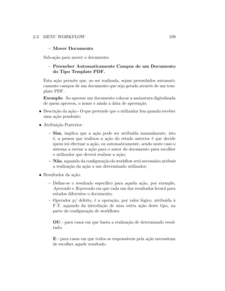 2.3. MENU WORKFLOW 109
– Mover Documento
Sub-a¸c˜ao para mover o documento.
– Preencher Automaticamente Campos de um Documento
do Tipo Template PDF.
Esta a¸c˜ao permite que, ao ser realizada, sejam preenchidos automati-
camente campos de um documento que seja gerado atrav´es de um tem-
plate PDF.
Exemplo: Ao aprovar um documento colocar a assinatura digitalizada
de quem aprovou, o nome e ainda a data de aprova¸c˜ao.
• Descri¸c˜ao da a¸c˜ao - O que pretende que o utilizador leia quando receber
uma a¸c˜ao pendente;
• Atribui¸c˜ao Posterior:
– Sim, implica que a a¸c˜ao pode ser atribu´ıda manualmente, isto
´e, a pessoa que realizou a a¸c˜ao do estado anterior ´e que decide
quem ir´a efectuar a a¸c˜ao, ou automaticamente, sendo neste caso o
sistema a enviar a a¸c˜ao para o autor do documento para escolher
o utilizador que dever´a realizar a a¸c˜ao;
– N˜ao, aquando da conﬁgura¸c˜ao do workﬂow ser´a necess´ario atribuir
a realiza¸c˜ao da a¸c˜ao a um determinado utilizador;
• Resultados da a¸c˜ao:
– Deﬁne-se o resultado espec´ıﬁco para aquela a¸c˜ao, por exemplo,
Aprovado e Reprovado em que cada um dos resultados levar´a para
estados diferentes o documento;
– Operador p/ defeito, ´e a opera¸c˜ao, por valor l´ogico, atribu´ıda `a
F.T. aquando da introdu¸c˜ao de uma outra a¸c˜ao deste tipo, na
parte de conﬁgura¸c˜ao de workﬂows:
OU - para casos em que basta a realiza¸c˜ao de determinado resul-
tado;
E - para casos em que todos os respons´aveis pela a¸c˜ao necessitam
de escolher aquele resultado.
 