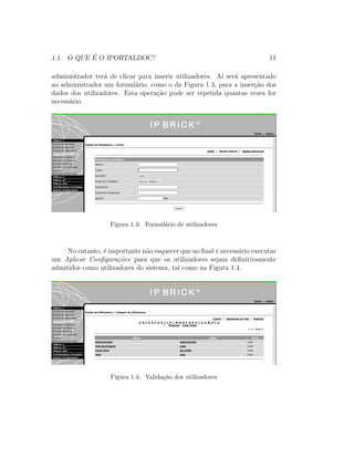 1.1. O QUE ´E O IPORTALDOC? 11
administrador ter´a de clicar para inserir utilizadores. A´ı ser´a apresentado
ao administrador um formul´ario, como o da Figura 1.3, para a inser¸c˜ao dos
dados dos utilizadores. Esta opera¸c˜ao pode ser repetida quantas vezes for
necess´ario.
Figura 1.3: Formul´ario de utilizadores
No entanto, ´e importante n˜ao esquecer que no ﬁnal ´e necess´ario executar
um Aplicar Conﬁgura¸c˜oes para que os utilizadores sejam deﬁnitivamente
admitidos como utilizadores do sistema, tal como na Figura 1.4.
Figura 1.4: Valida¸c˜ao dos utilizadores
 